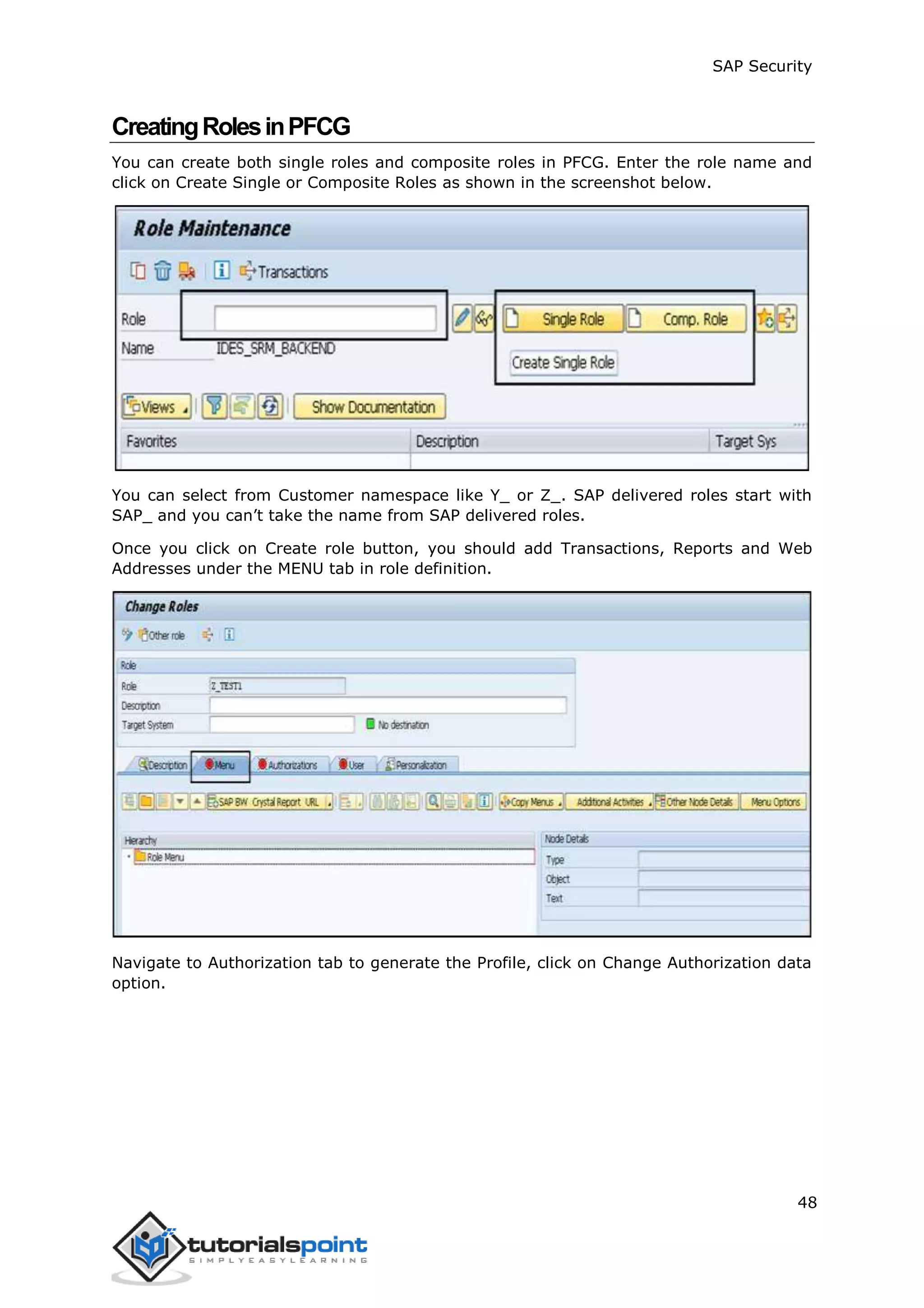 SAP Security
48
CreatingRolesinPFCG
You can create both single roles and composite roles in PFCG. Enter the role name and
click on Create Single or Composite Roles as shown in the screenshot below.
You can select from Customer namespace like Y_ or Z_. SAP delivered roles start with
SAP_ and you can’t take the name from SAP delivered roles.
Once you click on Create role button, you should add Transactions, Reports and Web
Addresses under the MENU tab in role definition.
Navigate to Authorization tab to generate the Profile, click on Change Authorization data
option.
 