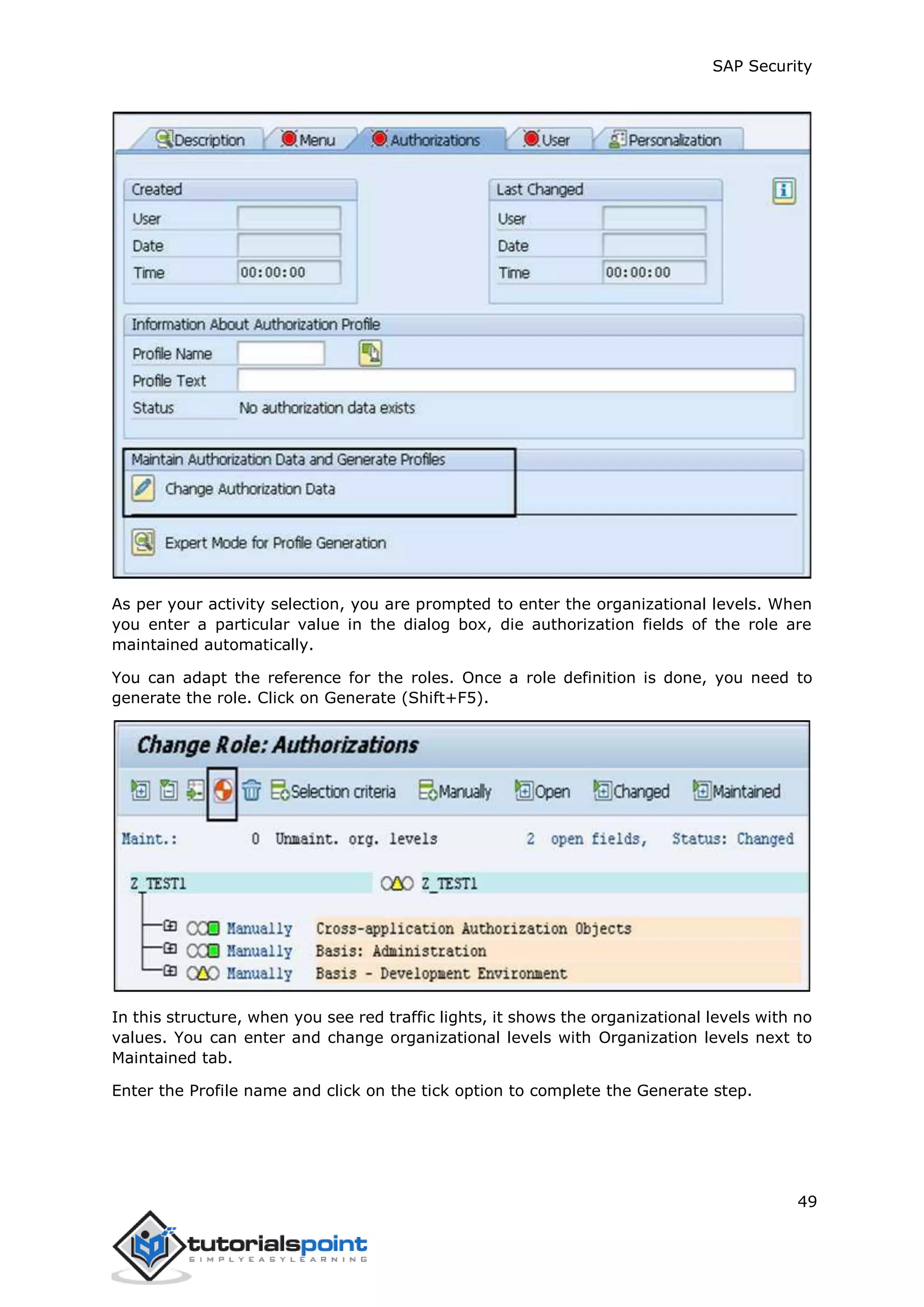 SAP Security
49
As per your activity selection, you are prompted to enter the organizational levels. When
you enter a particular value in the dialog box, die authorization fields of the role are
maintained automatically.
You can adapt the reference for the roles. Once a role definition is done, you need to
generate the role. Click on Generate (Shift+F5).
In this structure, when you see red traffic lights, it shows the organizational levels with no
values. You can enter and change organizational levels with Organization levels next to
Maintained tab.
Enter the Profile name and click on the tick option to complete the Generate step.
 