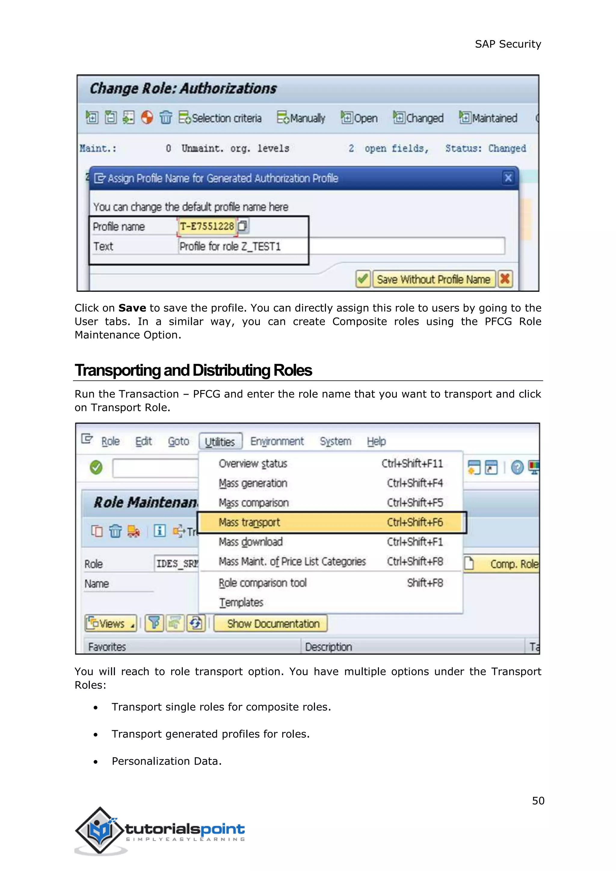 SAP Security
50
Click on Save to save the profile. You can directly assign this role to users by going to the
User tabs. In a similar way, you can create Composite roles using the PFCG Role
Maintenance Option.
TransportingandDistributingRoles
Run the Transaction – PFCG and enter the role name that you want to transport and click
on Transport Role.
You will reach to role transport option. You have multiple options under the Transport
Roles:
 Transport single roles for composite roles.
 Transport generated profiles for roles.
 Personalization Data.
 
