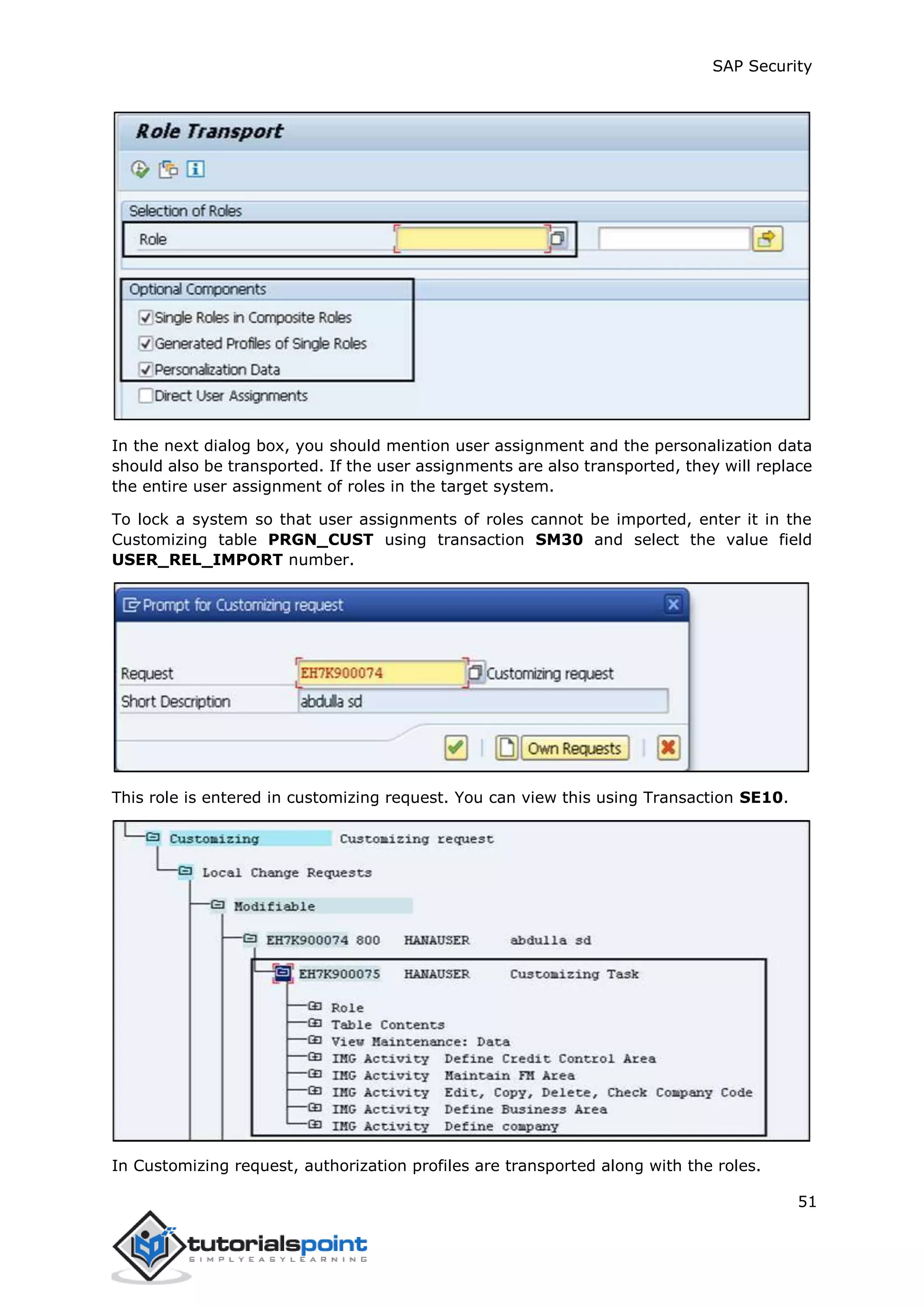 SAP Security
51
In the next dialog box, you should mention user assignment and the personalization data
should also be transported. If the user assignments are also transported, they will replace
the entire user assignment of roles in the target system.
To lock a system so that user assignments of roles cannot be imported, enter it in the
Customizing table PRGN_CUST using transaction SM30 and select the value field
USER_REL_IMPORT number.
This role is entered in customizing request. You can view this using Transaction SE10.
In Customizing request, authorization profiles are transported along with the roles.
 