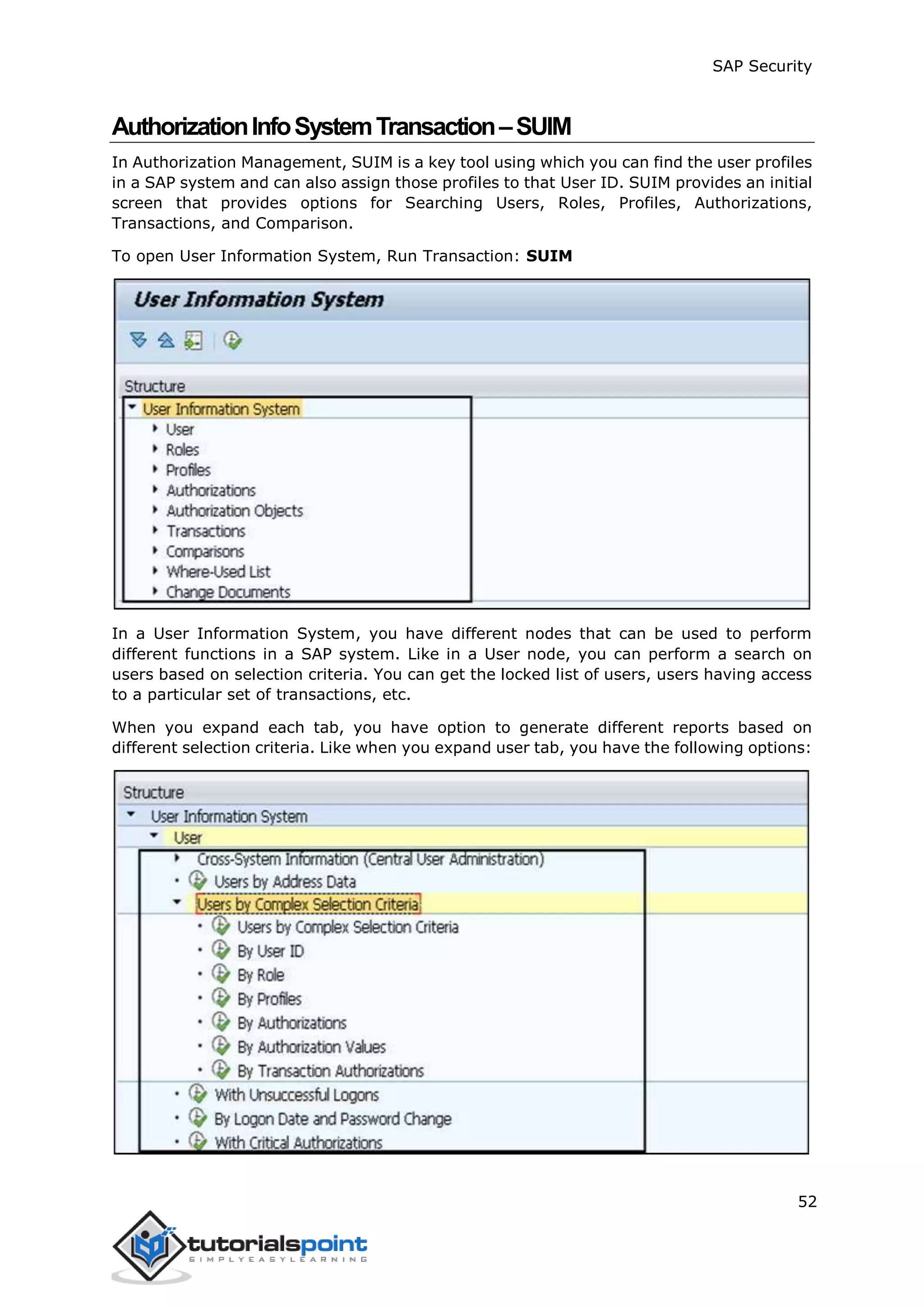 SAP Security
52
AuthorizationInfoSystemTransaction–SUIM
In Authorization Management, SUIM is a key tool using which you can find the user profiles
in a SAP system and can also assign those profiles to that User ID. SUIM provides an initial
screen that provides options for Searching Users, Roles, Profiles, Authorizations,
Transactions, and Comparison.
To open User Information System, Run Transaction: SUIM
In a User Information System, you have different nodes that can be used to perform
different functions in a SAP system. Like in a User node, you can perform a search on
users based on selection criteria. You can get the locked list of users, users having access
to a particular set of transactions, etc.
When you expand each tab, you have option to generate different reports based on
different selection criteria. Like when you expand user tab, you have the following options:
 