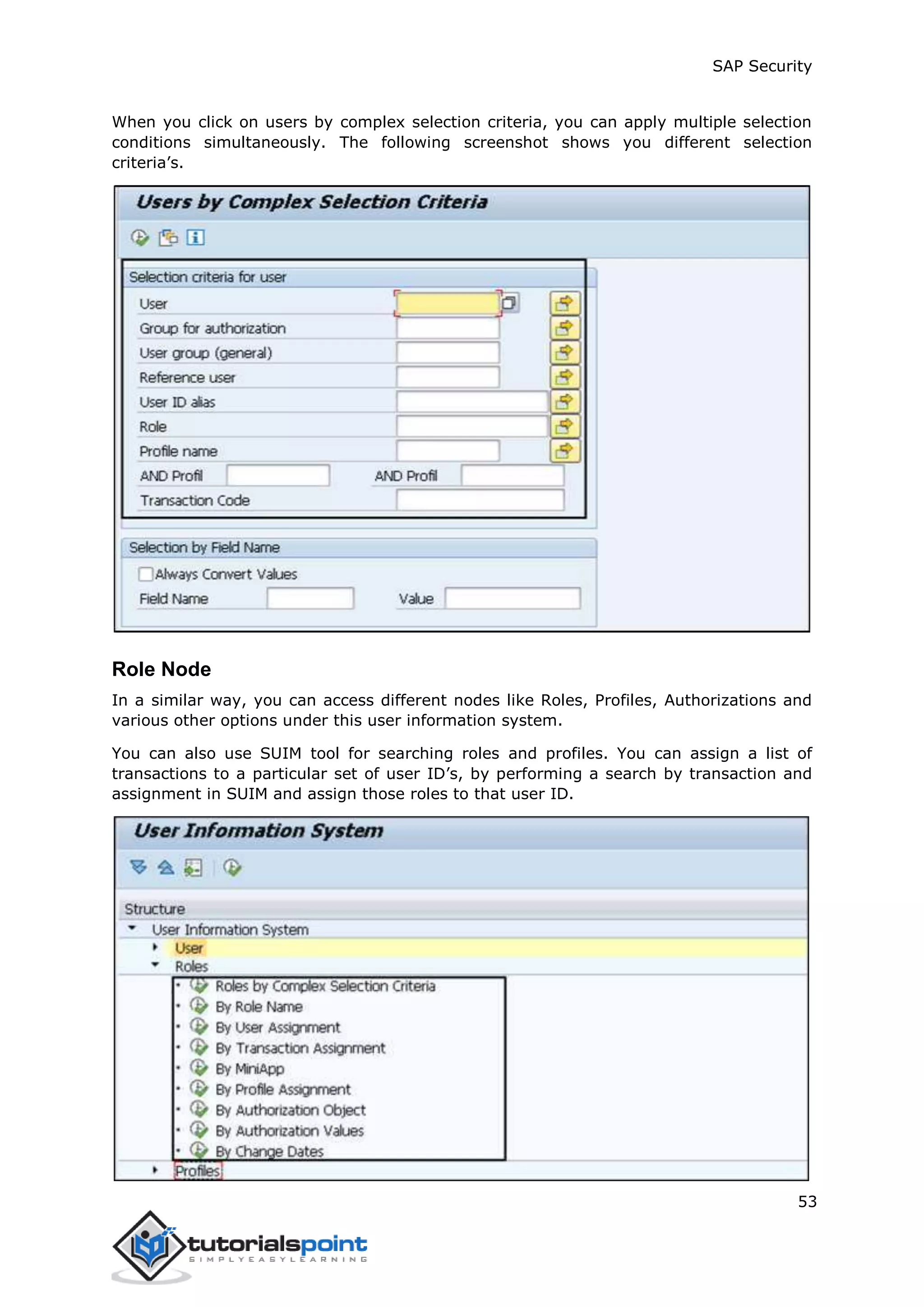 SAP Security
53
When you click on users by complex selection criteria, you can apply multiple selection
conditions simultaneously. The following screenshot shows you different selection
criteria’s.
Role Node
In a similar way, you can access different nodes like Roles, Profiles, Authorizations and
various other options under this user information system.
You can also use SUIM tool for searching roles and profiles. You can assign a list of
transactions to a particular set of user ID’s, by performing a search by transaction and
assignment in SUIM and assign those roles to that user ID.
 
