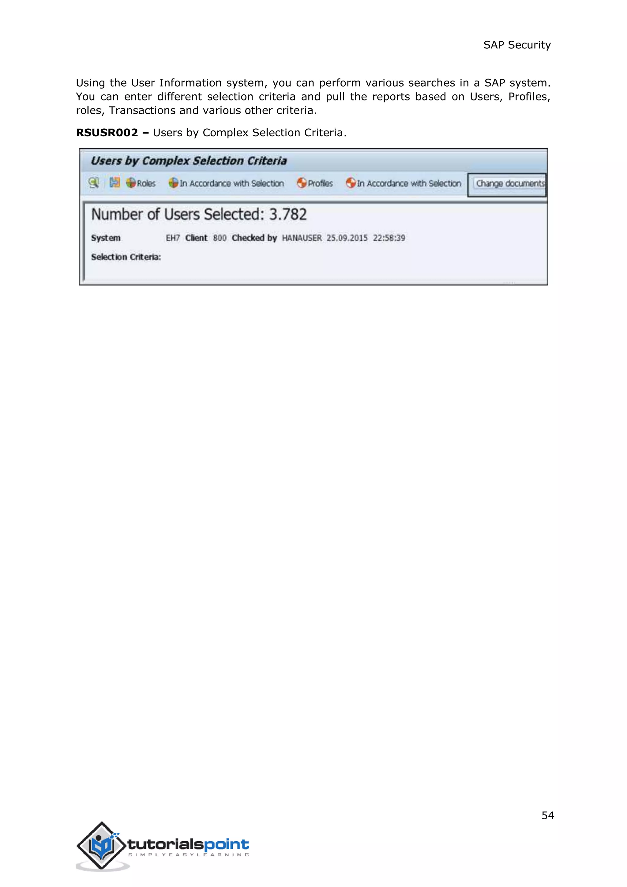 SAP Security
54
Using the User Information system, you can perform various searches in a SAP system.
You can enter different selection criteria and pull the reports based on Users, Profiles,
roles, Transactions and various other criteria.
RSUSR002 – Users by Complex Selection Criteria.
 