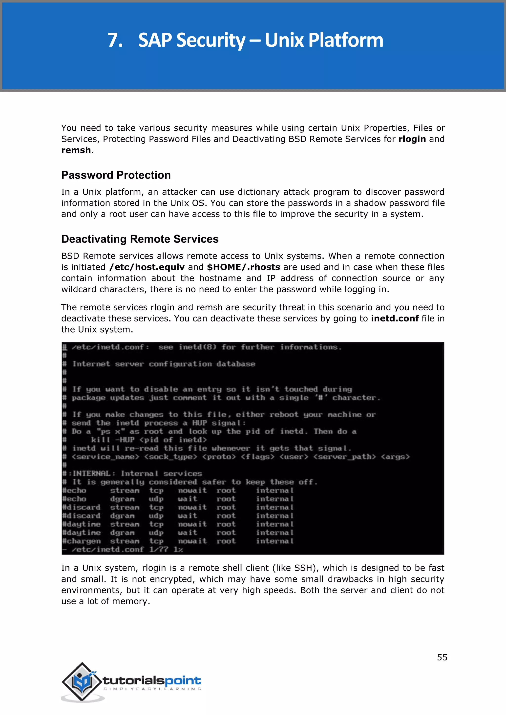 SAP Security
55
You need to take various security measures while using certain Unix Properties, Files or
Services, Protecting Password Files and Deactivating BSD Remote Services for rlogin and
remsh.
Password Protection
In a Unix platform, an attacker can use dictionary attack program to discover password
information stored in the Unix OS. You can store the passwords in a shadow password file
and only a root user can have access to this file to improve the security in a system.
Deactivating Remote Services
BSD Remote services allows remote access to Unix systems. When a remote connection
is initiated /etc/host.equiv and $HOME/.rhosts are used and in case when these files
contain information about the hostname and IP address of connection source or any
wildcard characters, there is no need to enter the password while logging in.
The remote services rlogin and remsh are security threat in this scenario and you need to
deactivate these services. You can deactivate these services by going to inetd.conf file in
the Unix system.
In a Unix system, rlogin is a remote shell client (like SSH), which is designed to be fast
and small. It is not encrypted, which may have some small drawbacks in high security
environments, but it can operate at very high speeds. Both the server and client do not
use a lot of memory.
7. SAP Security – Unix Platform
 
