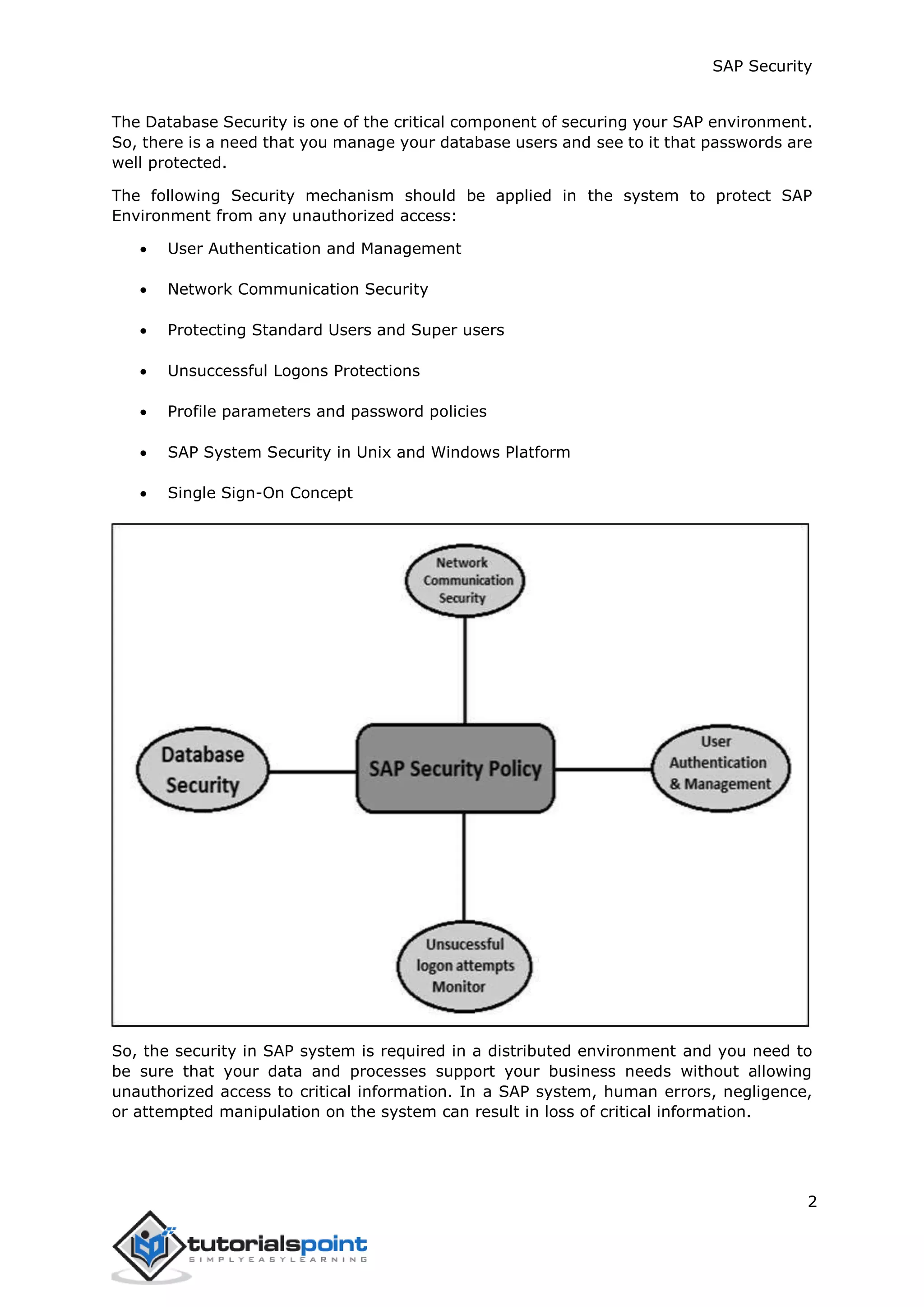 SAP Security
2
The Database Security is one of the critical component of securing your SAP environment.
So, there is a need that you manage your database users and see to it that passwords are
well protected.
The following Security mechanism should be applied in the system to protect SAP
Environment from any unauthorized access:
 User Authentication and Management
 Network Communication Security
 Protecting Standard Users and Super users
 Unsuccessful Logons Protections
 Profile parameters and password policies
 SAP System Security in Unix and Windows Platform
 Single Sign-On Concept
So, the security in SAP system is required in a distributed environment and you need to
be sure that your data and processes support your business needs without allowing
unauthorized access to critical information. In a SAP system, human errors, negligence,
or attempted manipulation on the system can result in loss of critical information.
 