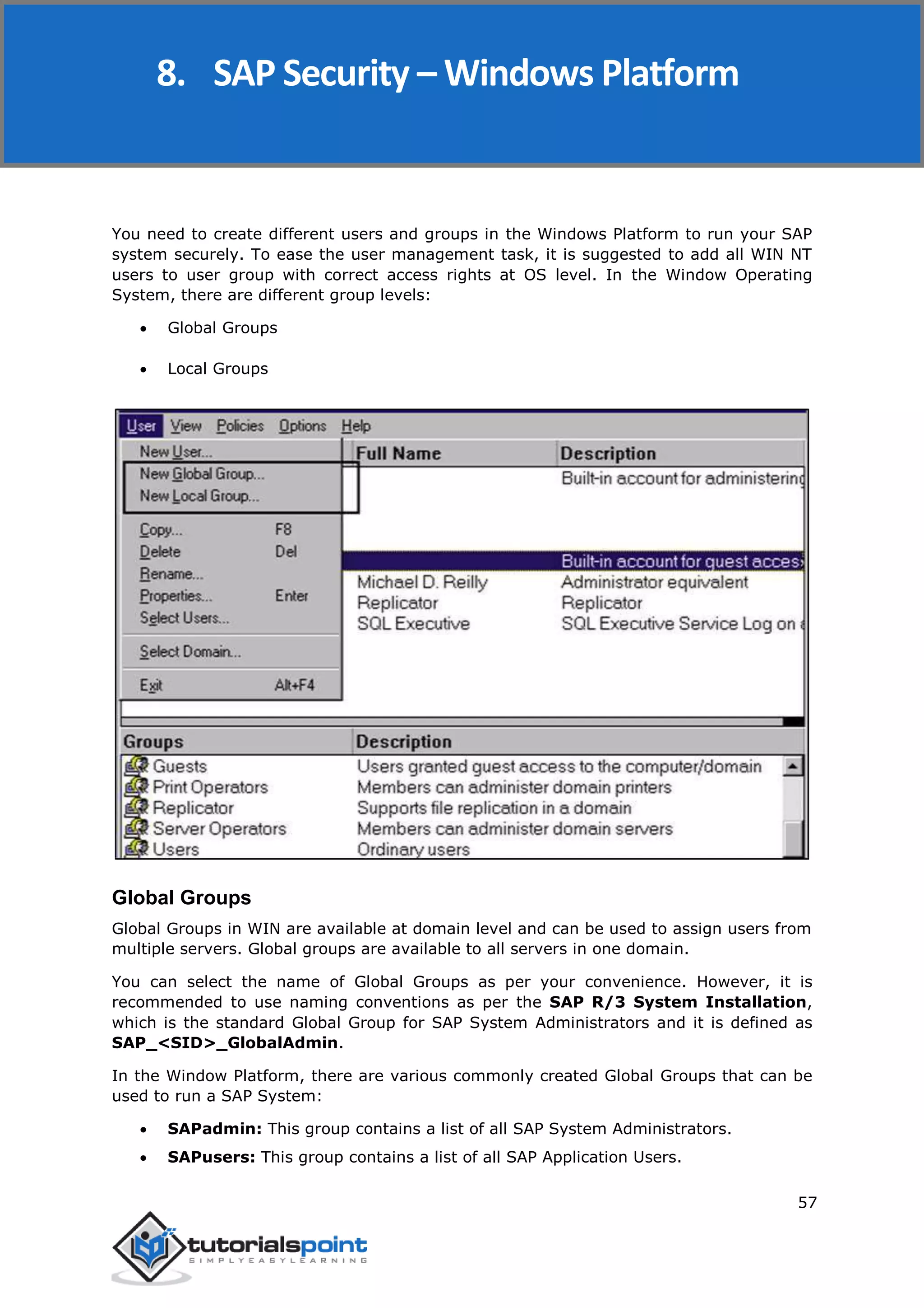 SAP Security
57
You need to create different users and groups in the Windows Platform to run your SAP
system securely. To ease the user management task, it is suggested to add all WIN NT
users to user group with correct access rights at OS level. In the Window Operating
System, there are different group levels:
 Global Groups
 Local Groups
Global Groups
Global Groups in WIN are available at domain level and can be used to assign users from
multiple servers. Global groups are available to all servers in one domain.
You can select the name of Global Groups as per your convenience. However, it is
recommended to use naming conventions as per the SAP R/3 System Installation,
which is the standard Global Group for SAP System Administrators and it is defined as
SAP_<SID>_GlobalAdmin.
In the Window Platform, there are various commonly created Global Groups that can be
used to run a SAP System:
 SAPadmin: This group contains a list of all SAP System Administrators.
 SAPusers: This group contains a list of all SAP Application Users.
8. SAP Security – Windows Platform
 