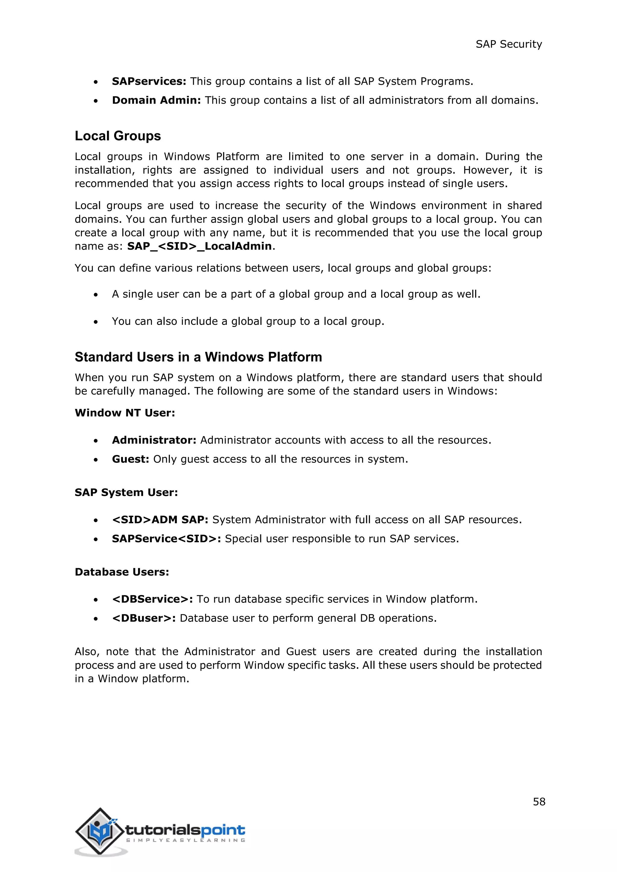 SAP Security
58
 SAPservices: This group contains a list of all SAP System Programs.
 Domain Admin: This group contains a list of all administrators from all domains.
Local Groups
Local groups in Windows Platform are limited to one server in a domain. During the
installation, rights are assigned to individual users and not groups. However, it is
recommended that you assign access rights to local groups instead of single users.
Local groups are used to increase the security of the Windows environment in shared
domains. You can further assign global users and global groups to a local group. You can
create a local group with any name, but it is recommended that you use the local group
name as: SAP_<SID>_LocalAdmin.
You can define various relations between users, local groups and global groups:
 A single user can be a part of a global group and a local group as well.
 You can also include a global group to a local group.
Standard Users in a Windows Platform
When you run SAP system on a Windows platform, there are standard users that should
be carefully managed. The following are some of the standard users in Windows:
Window NT User:
 Administrator: Administrator accounts with access to all the resources.
 Guest: Only guest access to all the resources in system.
SAP System User:
 <SID>ADM SAP: System Administrator with full access on all SAP resources.
 SAPService<SID>: Special user responsible to run SAP services.
Database Users:
 <DBService>: To run database specific services in Window platform.
 <DBuser>: Database user to perform general DB operations.
Also, note that the Administrator and Guest users are created during the installation
process and are used to perform Window specific tasks. All these users should be protected
in a Window platform.
 