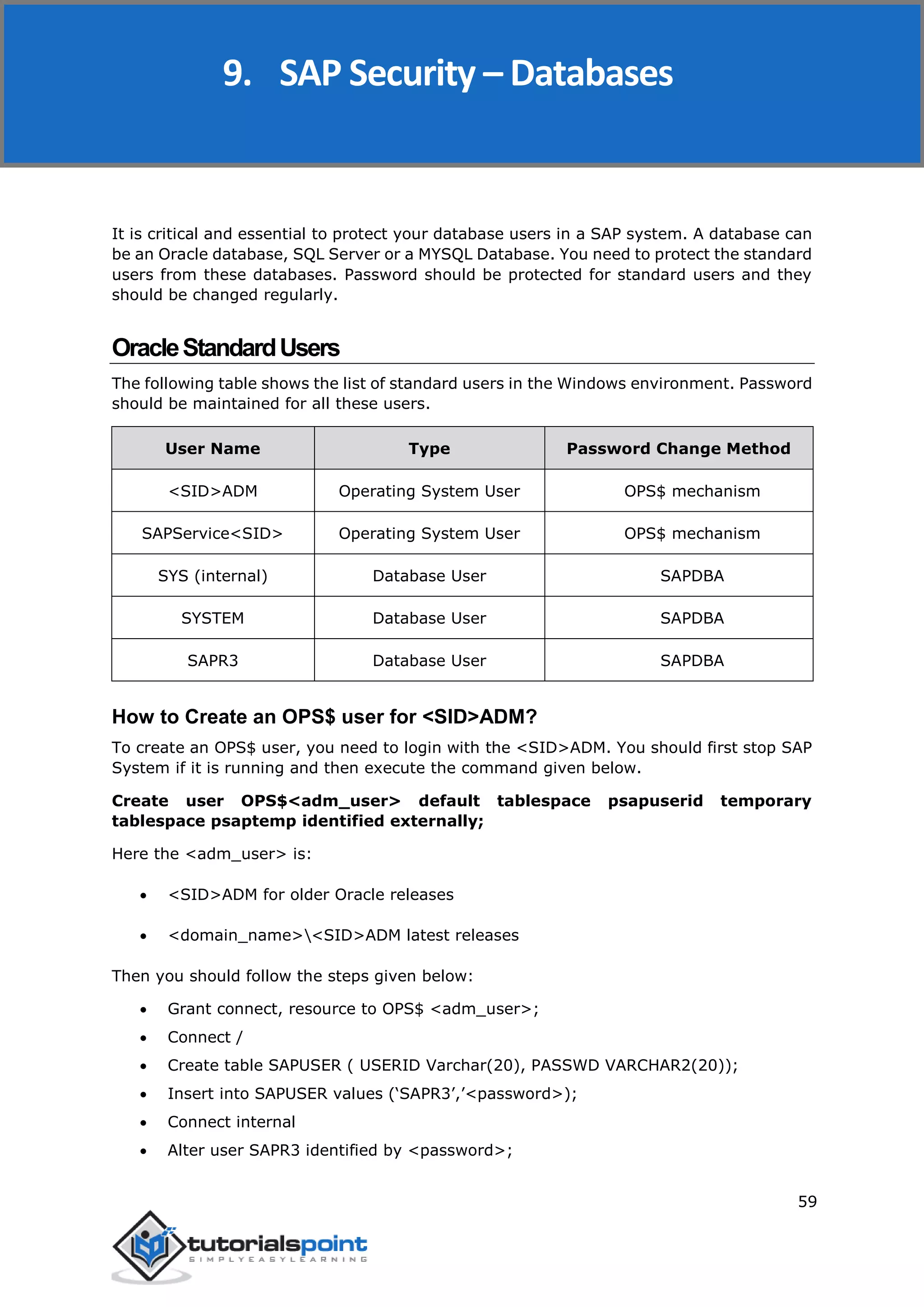 SAP Security
59
It is critical and essential to protect your database users in a SAP system. A database can
be an Oracle database, SQL Server or a MYSQL Database. You need to protect the standard
users from these databases. Password should be protected for standard users and they
should be changed regularly.
OracleStandardUsers
The following table shows the list of standard users in the Windows environment. Password
should be maintained for all these users.
User Name Type Password Change Method
<SID>ADM Operating System User OPS$ mechanism
SAPService<SID> Operating System User OPS$ mechanism
SYS (internal) Database User SAPDBA
SYSTEM Database User SAPDBA
SAPR3 Database User SAPDBA
How to Create an OPS$ user for <SID>ADM?
To create an OPS$ user, you need to login with the <SID>ADM. You should first stop SAP
System if it is running and then execute the command given below.
Create user OPS$<adm_user> default tablespace psapuserid temporary
tablespace psaptemp identified externally;
Here the <adm_user> is:
 <SID>ADM for older Oracle releases
 <domain_name><SID>ADM latest releases
Then you should follow the steps given below:
 Grant connect, resource to OPS$ <adm_user>;
 Connect /
 Create table SAPUSER ( USERID Varchar(20), PASSWD VARCHAR2(20));
 Insert into SAPUSER values (‘SAPR3’,’<password>);
 Connect internal
 Alter user SAPR3 identified by <password>;
9. SAP Security – Databases
 