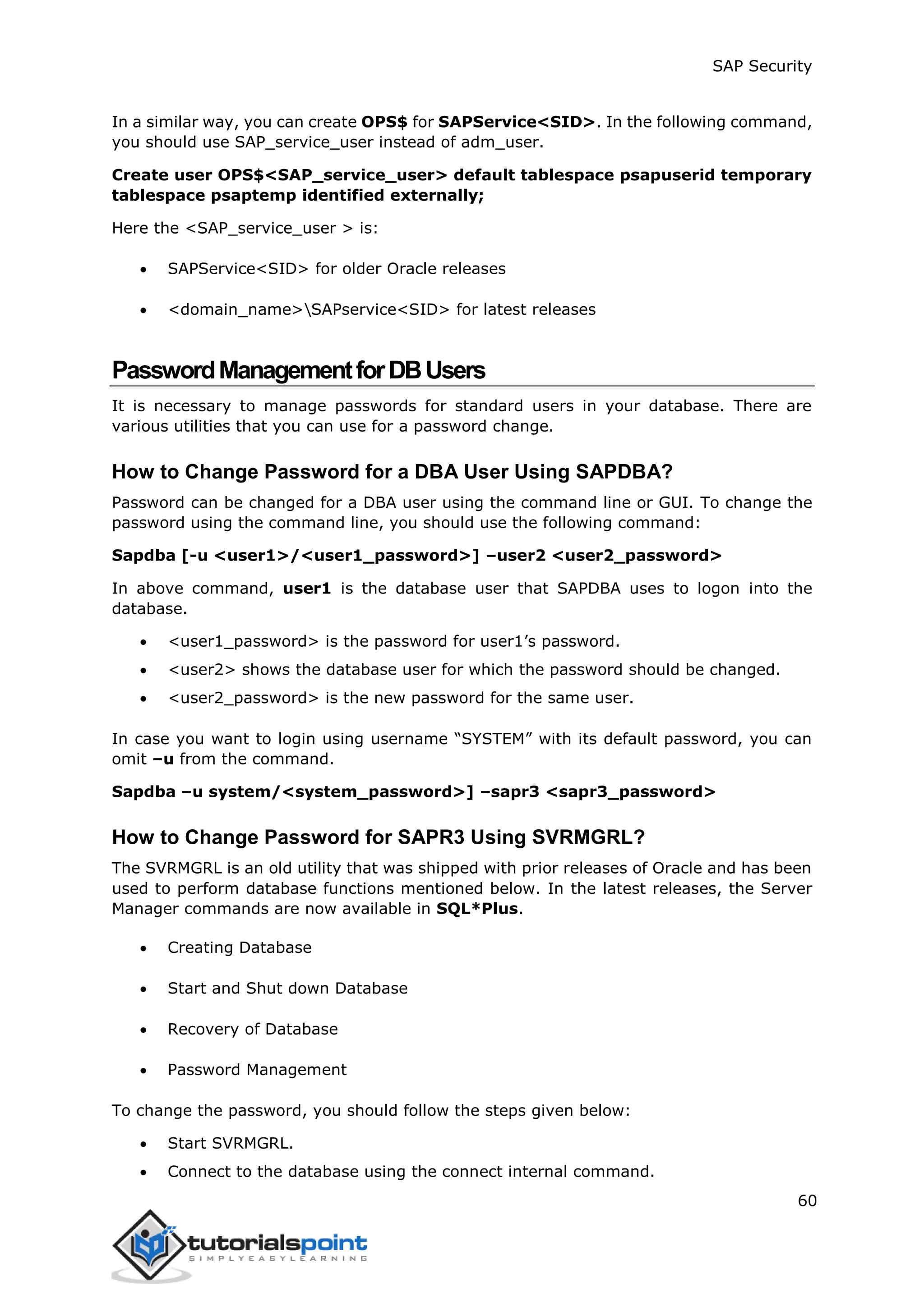 SAP Security
60
In a similar way, you can create OPS$ for SAPService<SID>. In the following command,
you should use SAP_service_user instead of adm_user.
Create user OPS$<SAP_service_user> default tablespace psapuserid temporary
tablespace psaptemp identified externally;
Here the <SAP_service_user > is:
 SAPService<SID> for older Oracle releases
 <domain_name>SAPservice<SID> for latest releases
PasswordManagementforDBUsers
It is necessary to manage passwords for standard users in your database. There are
various utilities that you can use for a password change.
How to Change Password for a DBA User Using SAPDBA?
Password can be changed for a DBA user using the command line or GUI. To change the
password using the command line, you should use the following command:
Sapdba [-u <user1>/<user1_password>] –user2 <user2_password>
In above command, user1 is the database user that SAPDBA uses to logon into the
database.
 <user1_password> is the password for user1’s password.
 <user2> shows the database user for which the password should be changed.
 <user2_password> is the new password for the same user.
In case you want to login using username “SYSTEM” with its default password, you can
omit –u from the command.
Sapdba –u system/<system_password>] –sapr3 <sapr3_password>
How to Change Password for SAPR3 Using SVRMGRL?
The SVRMGRL is an old utility that was shipped with prior releases of Oracle and has been
used to perform database functions mentioned below. In the latest releases, the Server
Manager commands are now available in SQL*Plus.
 Creating Database
 Start and Shut down Database
 Recovery of Database
 Password Management
To change the password, you should follow the steps given below:
 Start SVRMGRL.
 Connect to the database using the connect internal command.
 