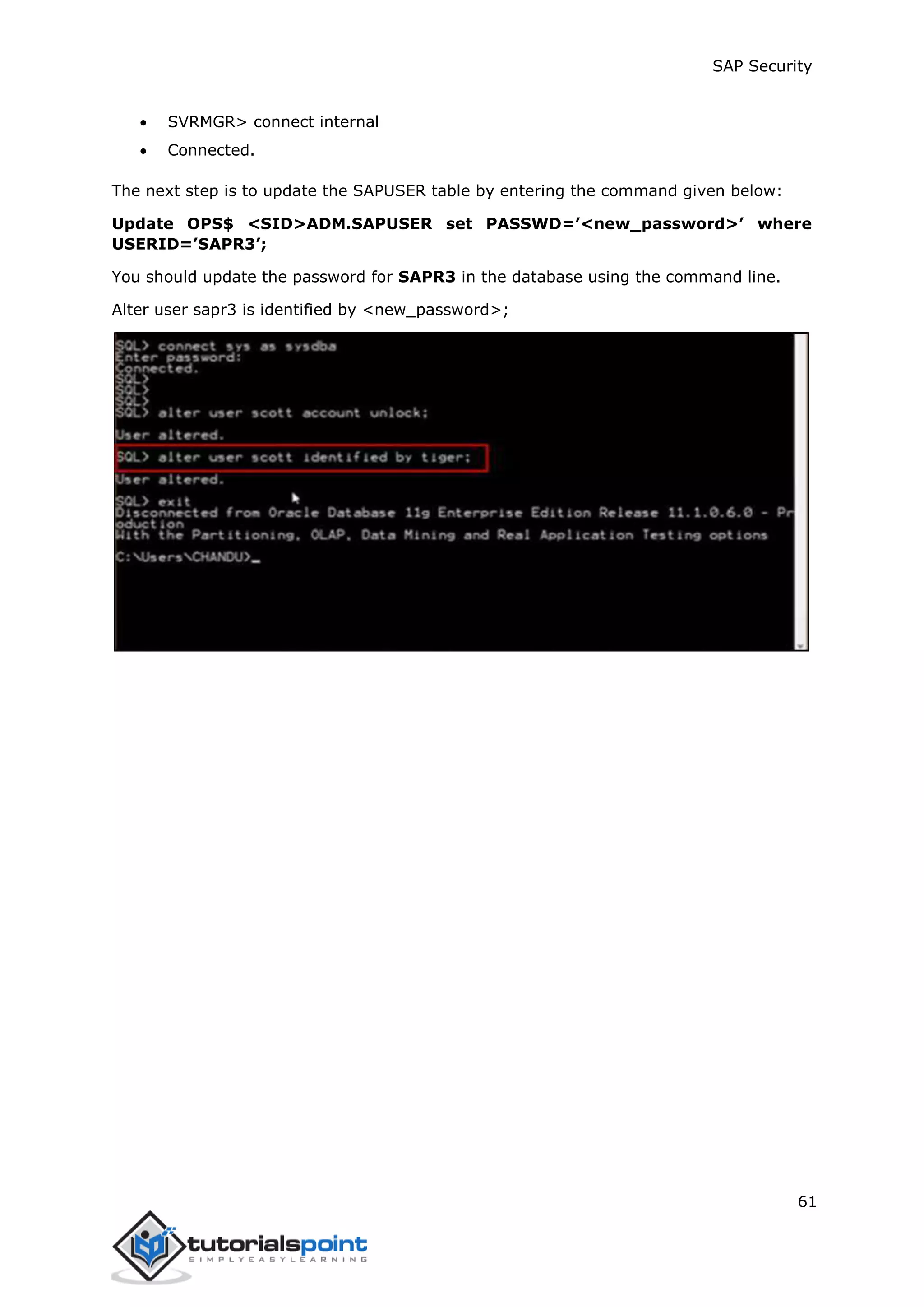 SAP Security
61
 SVRMGR> connect internal
 Connected.
The next step is to update the SAPUSER table by entering the command given below:
Update OPS$ <SID>ADM.SAPUSER set PASSWD=’<new_password>’ where
USERID=’SAPR3’;
You should update the password for SAPR3 in the database using the command line.
Alter user sapr3 is identified by <new_password>;
 