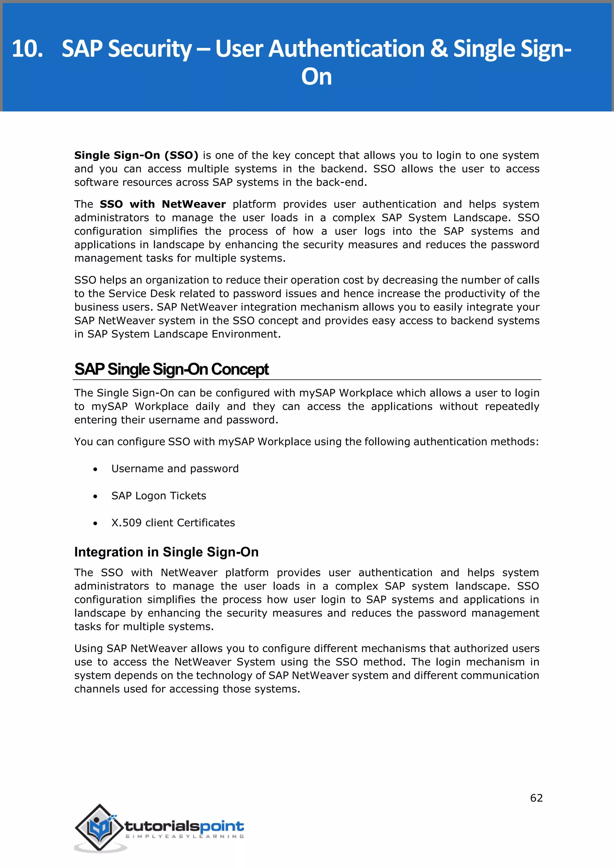 SAP Security
62
Single Sign-On (SSO) is one of the key concept that allows you to login to one system
and you can access multiple systems in the backend. SSO allows the user to access
software resources across SAP systems in the back-end.
The SSO with NetWeaver platform provides user authentication and helps system
administrators to manage the user loads in a complex SAP System Landscape. SSO
configuration simplifies the process of how a user logs into the SAP systems and
applications in landscape by enhancing the security measures and reduces the password
management tasks for multiple systems.
SSO helps an organization to reduce their operation cost by decreasing the number of calls
to the Service Desk related to password issues and hence increase the productivity of the
business users. SAP NetWeaver integration mechanism allows you to easily integrate your
SAP NetWeaver system in the SSO concept and provides easy access to backend systems
in SAP System Landscape Environment.
SAPSingleSign-OnConcept
The Single Sign-On can be configured with mySAP Workplace which allows a user to login
to mySAP Workplace daily and they can access the applications without repeatedly
entering their username and password.
You can configure SSO with mySAP Workplace using the following authentication methods:
 Username and password
 SAP Logon Tickets
 X.509 client Certificates
Integration in Single Sign-On
The SSO with NetWeaver platform provides user authentication and helps system
administrators to manage the user loads in a complex SAP system landscape. SSO
configuration simplifies the process how user login to SAP systems and applications in
landscape by enhancing the security measures and reduces the password management
tasks for multiple systems.
Using SAP NetWeaver allows you to configure different mechanisms that authorized users
use to access the NetWeaver System using the SSO method. The login mechanism in
system depends on the technology of SAP NetWeaver system and different communication
channels used for accessing those systems.
10. SAP Security – User Authentication & Single Sign-
On
 