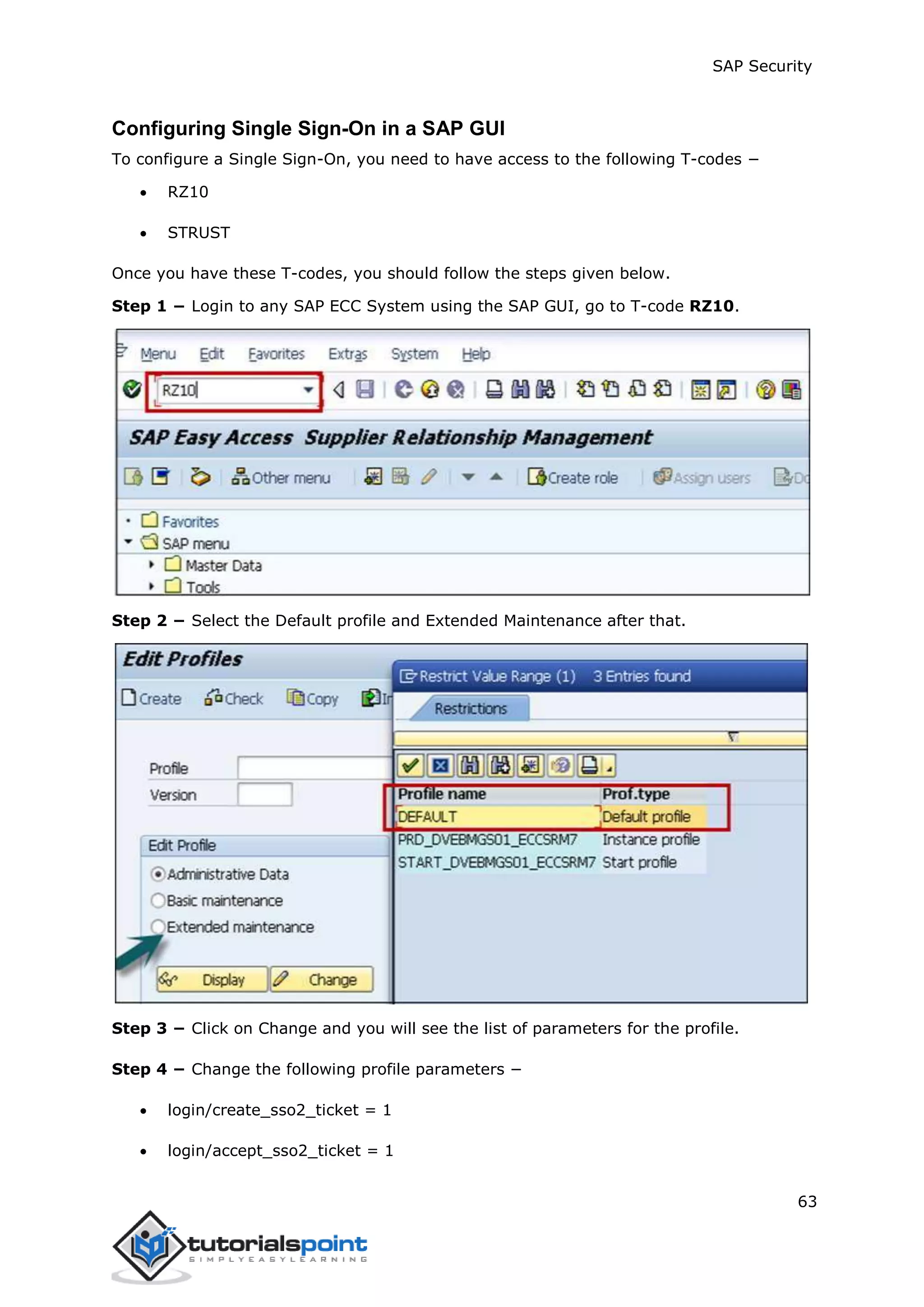 SAP Security
63
Configuring Single Sign-On in a SAP GUI
To configure a Single Sign-On, you need to have access to the following T-codes −
 RZ10
 STRUST
Once you have these T-codes, you should follow the steps given below.
Step 1 − Login to any SAP ECC System using the SAP GUI, go to T-code RZ10.
Step 2 − Select the Default profile and Extended Maintenance after that.
Step 3 − Click on Change and you will see the list of parameters for the profile.
Step 4 − Change the following profile parameters −
 login/create_sso2_ticket = 1
 login/accept_sso2_ticket = 1
 