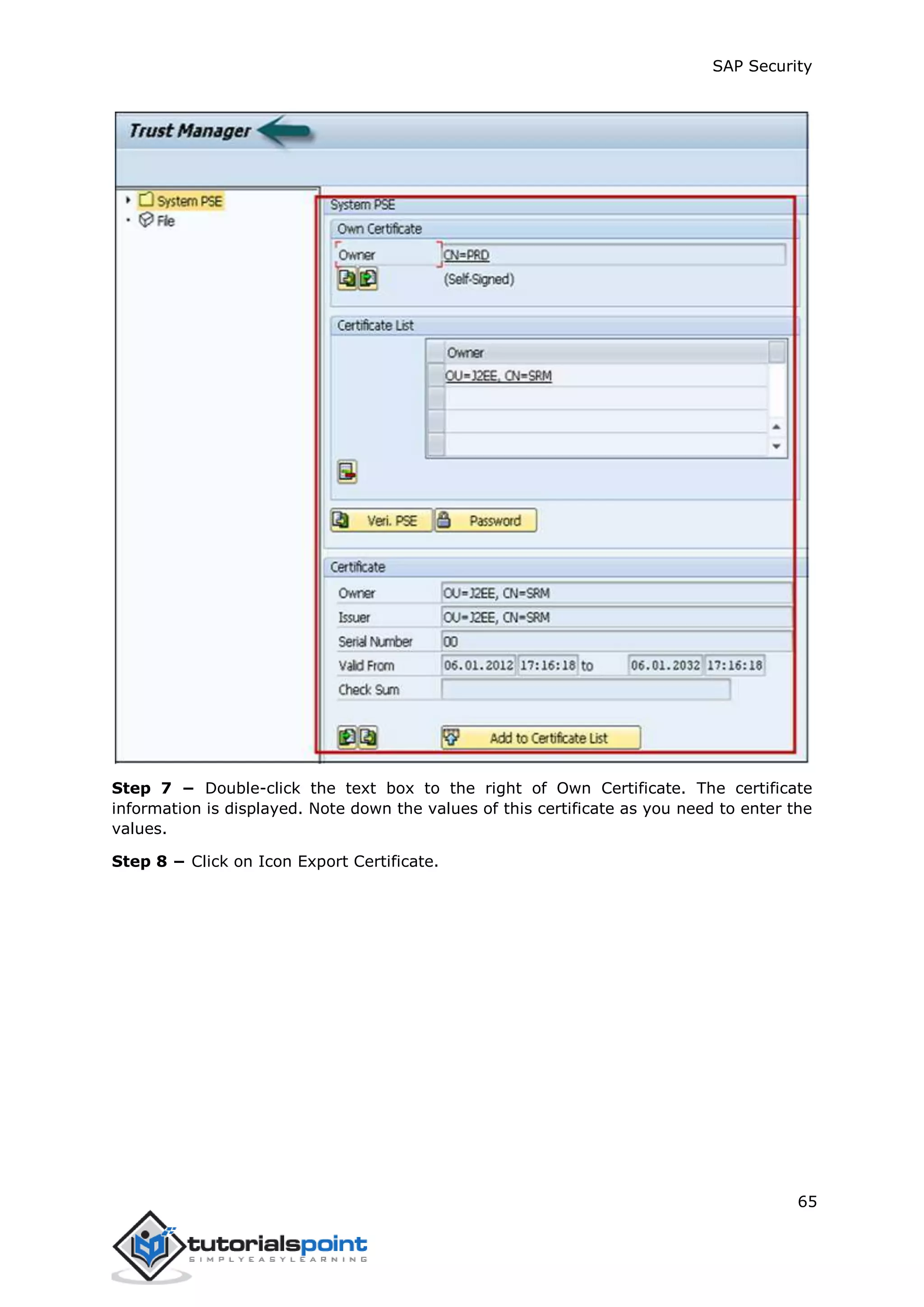 SAP Security
65
Step 7 − Double-click the text box to the right of Own Certificate. The certificate
information is displayed. Note down the values of this certificate as you need to enter the
values.
Step 8 − Click on Icon Export Certificate.
 