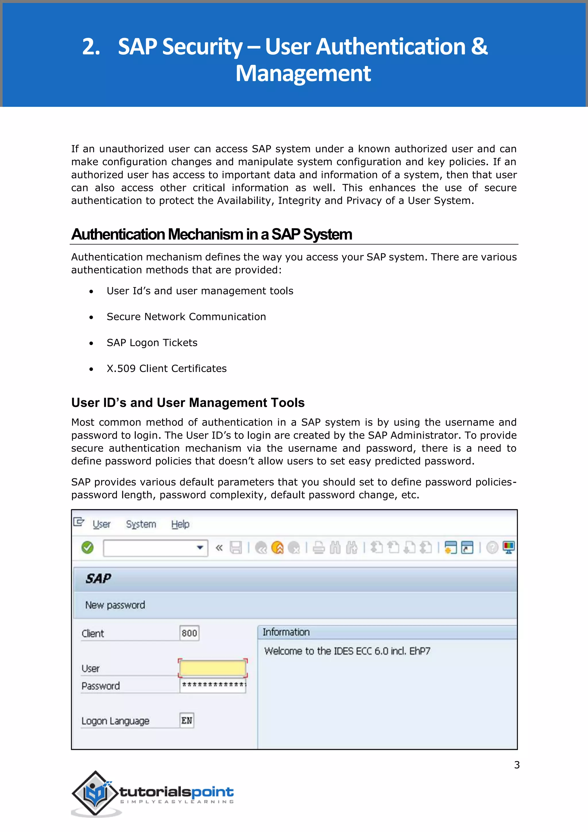 SAP Security
3
If an unauthorized user can access SAP system under a known authorized user and can
make configuration changes and manipulate system configuration and key policies. If an
authorized user has access to important data and information of a system, then that user
can also access other critical information as well. This enhances the use of secure
authentication to protect the Availability, Integrity and Privacy of a User System.
AuthenticationMechanisminaSAPSystem
Authentication mechanism defines the way you access your SAP system. There are various
authentication methods that are provided:
 User Id’s and user management tools
 Secure Network Communication
 SAP Logon Tickets
 X.509 Client Certificates
User ID’s and User Management Tools
Most common method of authentication in a SAP system is by using the username and
password to login. The User ID’s to login are created by the SAP Administrator. To provide
secure authentication mechanism via the username and password, there is a need to
define password policies that doesn’t allow users to set easy predicted password.
SAP provides various default parameters that you should set to define password policies-
password length, password complexity, default password change, etc.
2. SAP Security – User Authentication &
Management
 