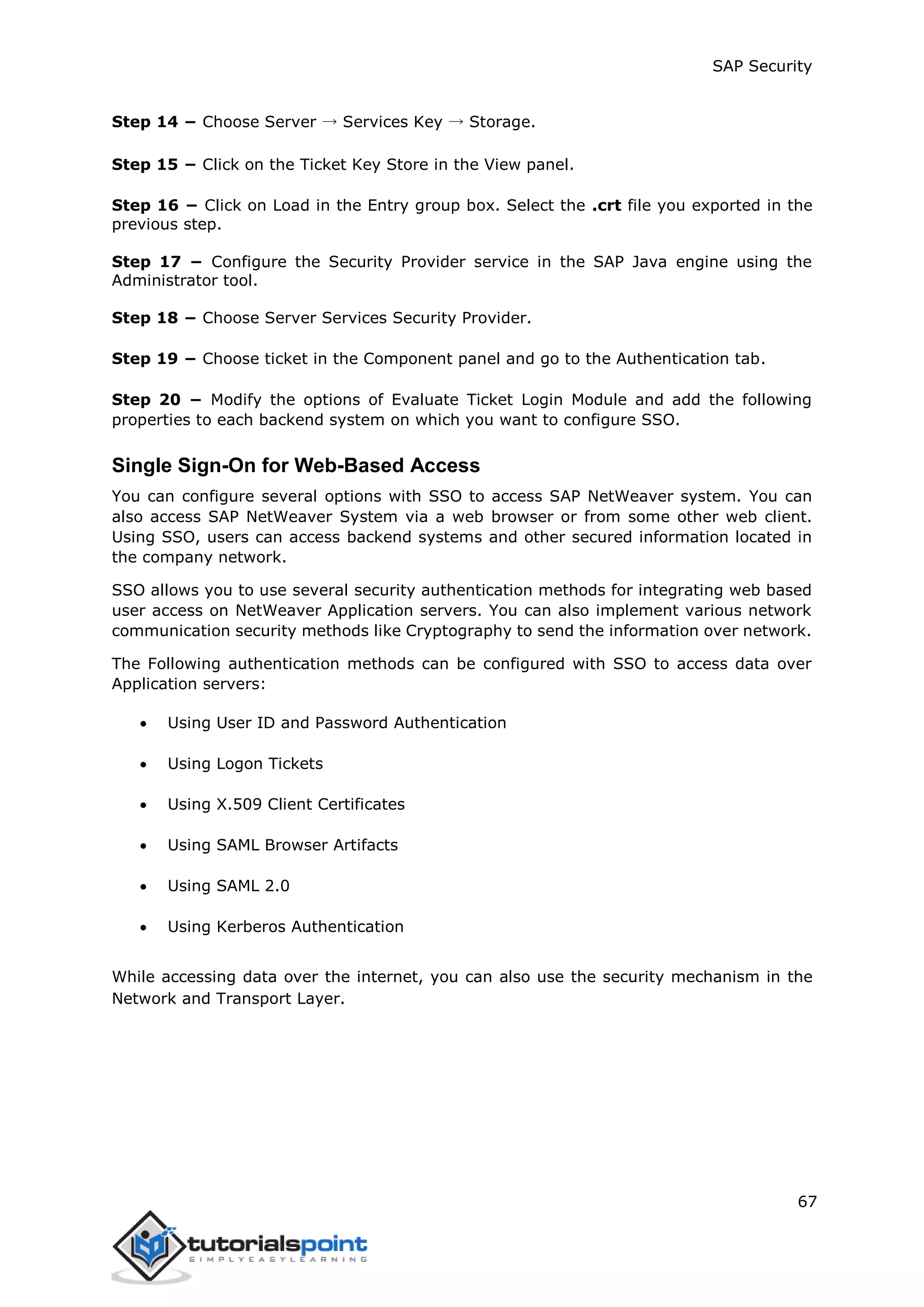 SAP Security
67
Step 14 − Choose Server → Services Key → Storage.
Step 15 − Click on the Ticket Key Store in the View panel.
Step 16 − Click on Load in the Entry group box. Select the .crt file you exported in the
previous step.
Step 17 − Configure the Security Provider service in the SAP Java engine using the
Administrator tool.
Step 18 − Choose Server Services Security Provider.
Step 19 − Choose ticket in the Component panel and go to the Authentication tab.
Step 20 − Modify the options of Evaluate Ticket Login Module and add the following
properties to each backend system on which you want to configure SSO.
Single Sign-On for Web-Based Access
You can configure several options with SSO to access SAP NetWeaver system. You can
also access SAP NetWeaver System via a web browser or from some other web client.
Using SSO, users can access backend systems and other secured information located in
the company network.
SSO allows you to use several security authentication methods for integrating web based
user access on NetWeaver Application servers. You can also implement various network
communication security methods like Cryptography to send the information over network.
The Following authentication methods can be configured with SSO to access data over
Application servers:
 Using User ID and Password Authentication
 Using Logon Tickets
 Using X.509 Client Certificates
 Using SAML Browser Artifacts
 Using SAML 2.0
 Using Kerberos Authentication
While accessing data over the internet, you can also use the security mechanism in the
Network and Transport Layer.
 