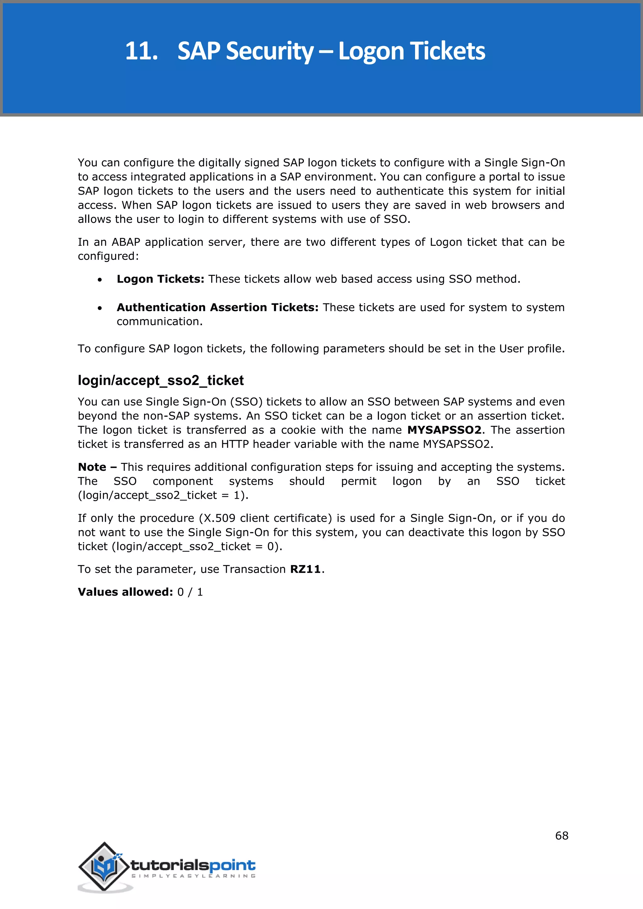SAP Security
68
You can configure the digitally signed SAP logon tickets to configure with a Single Sign-On
to access integrated applications in a SAP environment. You can configure a portal to issue
SAP logon tickets to the users and the users need to authenticate this system for initial
access. When SAP logon tickets are issued to users they are saved in web browsers and
allows the user to login to different systems with use of SSO.
In an ABAP application server, there are two different types of Logon ticket that can be
configured:
 Logon Tickets: These tickets allow web based access using SSO method.
 Authentication Assertion Tickets: These tickets are used for system to system
communication.
To configure SAP logon tickets, the following parameters should be set in the User profile.
login/accept_sso2_ticket
You can use Single Sign-On (SSO) tickets to allow an SSO between SAP systems and even
beyond the non-SAP systems. An SSO ticket can be a logon ticket or an assertion ticket.
The logon ticket is transferred as a cookie with the name MYSAPSSO2. The assertion
ticket is transferred as an HTTP header variable with the name MYSAPSSO2.
Note – This requires additional configuration steps for issuing and accepting the systems.
The SSO component systems should permit logon by an SSO ticket
(login/accept_sso2_ticket = 1).
If only the procedure (X.509 client certificate) is used for a Single Sign-On, or if you do
not want to use the Single Sign-On for this system, you can deactivate this logon by SSO
ticket (login/accept_sso2_ticket = 0).
To set the parameter, use Transaction RZ11.
Values allowed: 0 / 1
11. SAP Security – Logon Tickets
 