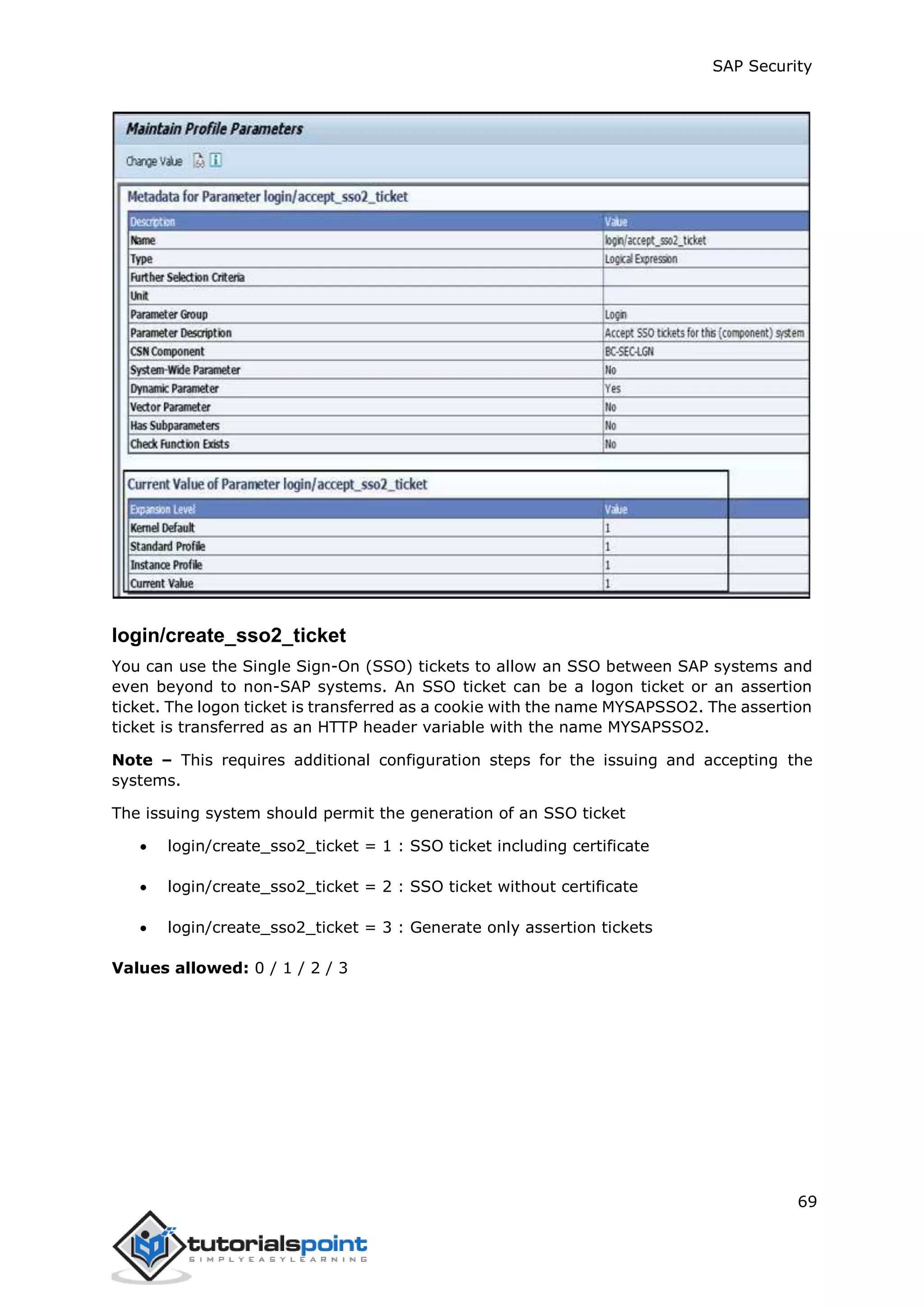 SAP Security
69
login/create_sso2_ticket
You can use the Single Sign-On (SSO) tickets to allow an SSO between SAP systems and
even beyond to non-SAP systems. An SSO ticket can be a logon ticket or an assertion
ticket. The logon ticket is transferred as a cookie with the name MYSAPSSO2. The assertion
ticket is transferred as an HTTP header variable with the name MYSAPSSO2.
Note – This requires additional configuration steps for the issuing and accepting the
systems.
The issuing system should permit the generation of an SSO ticket
 login/create_sso2_ticket = 1 : SSO ticket including certificate
 login/create_sso2_ticket = 2 : SSO ticket without certificate
 login/create_sso2_ticket = 3 : Generate only assertion tickets
Values allowed: 0 / 1 / 2 / 3
 