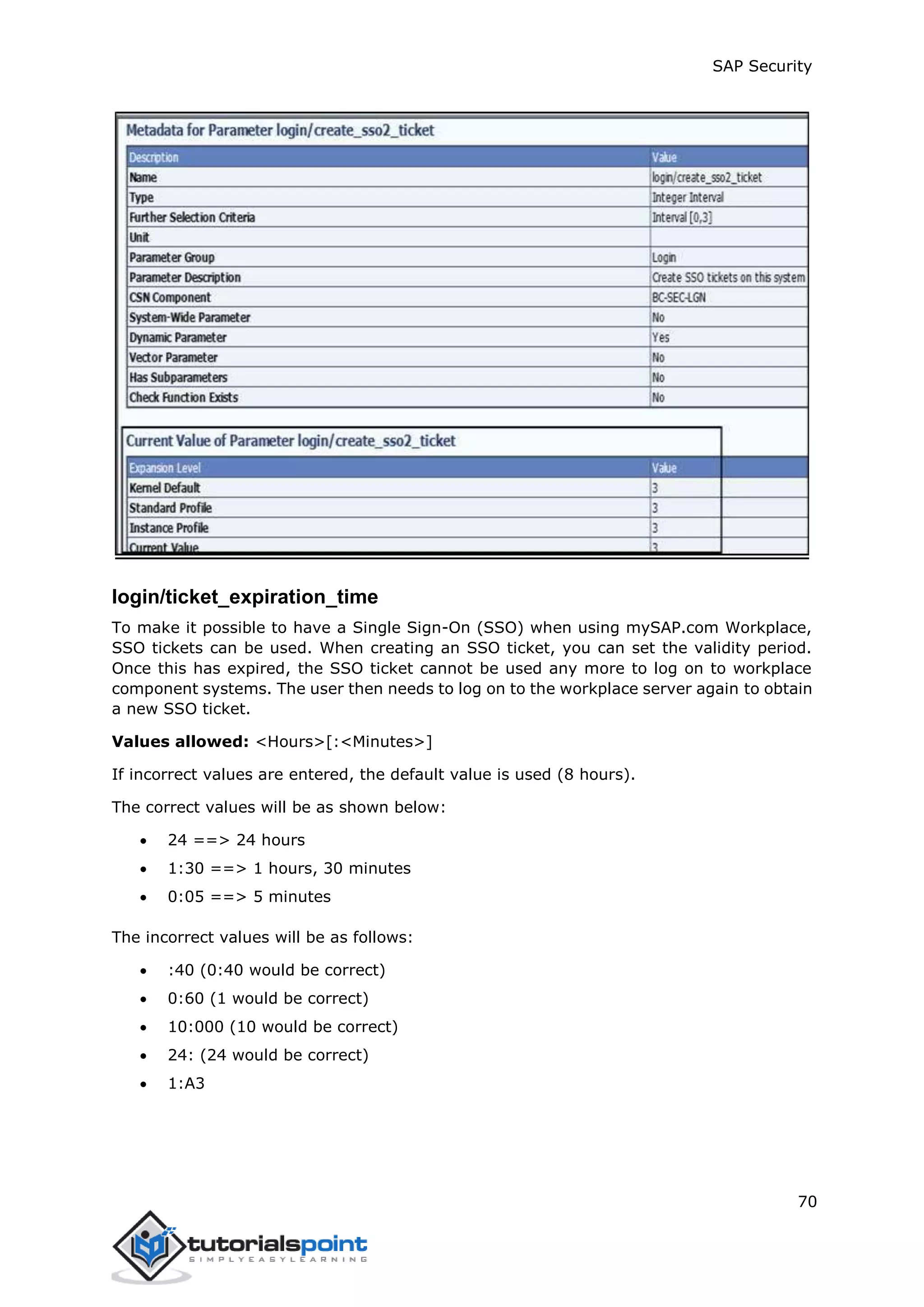 SAP Security
70
login/ticket_expiration_time
To make it possible to have a Single Sign-On (SSO) when using mySAP.com Workplace,
SSO tickets can be used. When creating an SSO ticket, you can set the validity period.
Once this has expired, the SSO ticket cannot be used any more to log on to workplace
component systems. The user then needs to log on to the workplace server again to obtain
a new SSO ticket.
Values allowed: <Hours>[:<Minutes>]
If incorrect values are entered, the default value is used (8 hours).
The correct values will be as shown below:
 24 ==> 24 hours
 1:30 ==> 1 hours, 30 minutes
 0:05 ==> 5 minutes
The incorrect values will be as follows:
 :40 (0:40 would be correct)
 0:60 (1 would be correct)
 10:000 (10 would be correct)
 24: (24 would be correct)
 1:A3
 