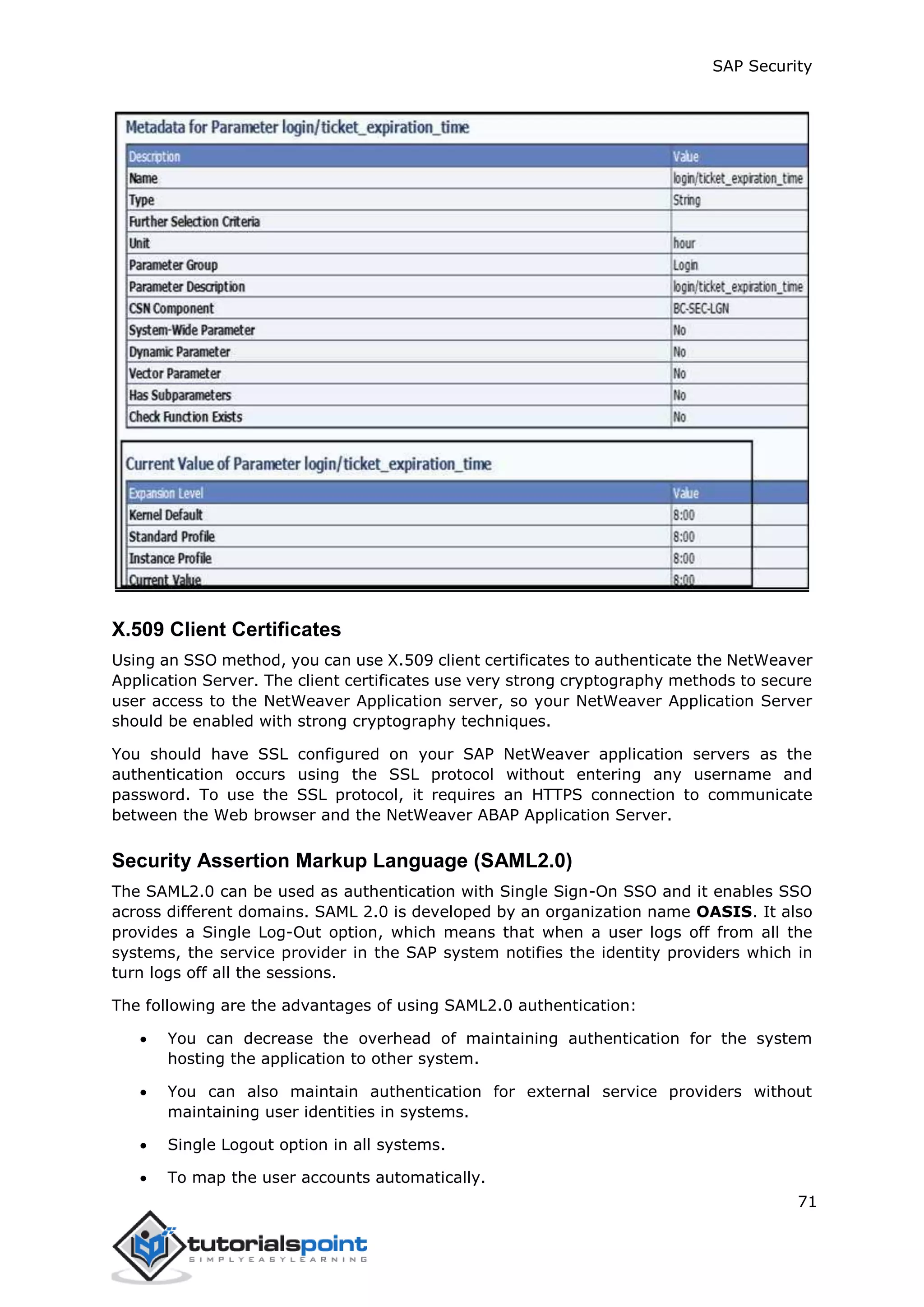SAP Security
71
X.509 Client Certificates
Using an SSO method, you can use X.509 client certificates to authenticate the NetWeaver
Application Server. The client certificates use very strong cryptography methods to secure
user access to the NetWeaver Application server, so your NetWeaver Application Server
should be enabled with strong cryptography techniques.
You should have SSL configured on your SAP NetWeaver application servers as the
authentication occurs using the SSL protocol without entering any username and
password. To use the SSL protocol, it requires an HTTPS connection to communicate
between the Web browser and the NetWeaver ABAP Application Server.
Security Assertion Markup Language (SAML2.0)
The SAML2.0 can be used as authentication with Single Sign-On SSO and it enables SSO
across different domains. SAML 2.0 is developed by an organization name OASIS. It also
provides a Single Log-Out option, which means that when a user logs off from all the
systems, the service provider in the SAP system notifies the identity providers which in
turn logs off all the sessions.
The following are the advantages of using SAML2.0 authentication:
 You can decrease the overhead of maintaining authentication for the system
hosting the application to other system.
 You can also maintain authentication for external service providers without
maintaining user identities in systems.
 Single Logout option in all systems.
 To map the user accounts automatically.
 