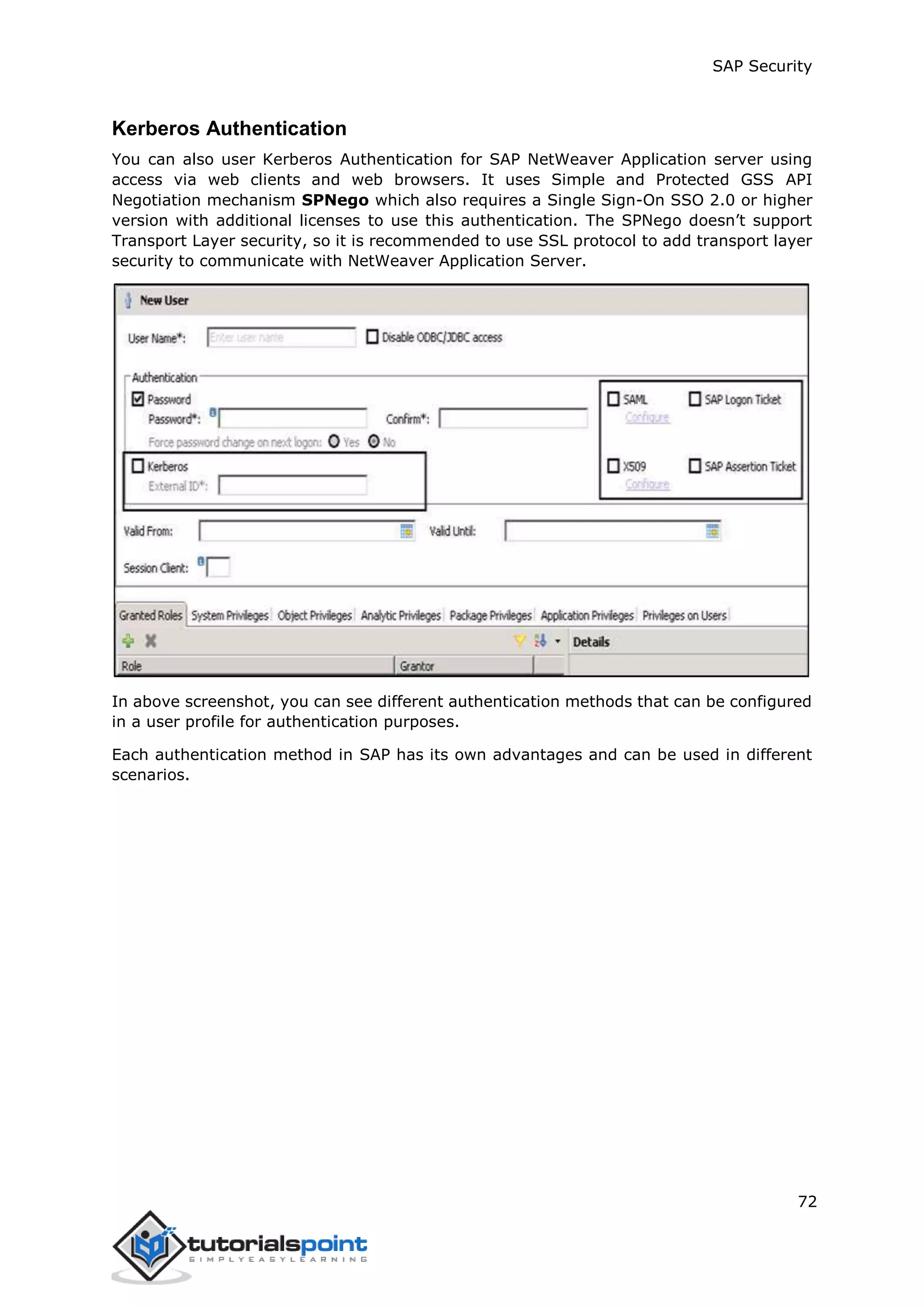 SAP Security
72
Kerberos Authentication
You can also user Kerberos Authentication for SAP NetWeaver Application server using
access via web clients and web browsers. It uses Simple and Protected GSS API
Negotiation mechanism SPNego which also requires a Single Sign-On SSO 2.0 or higher
version with additional licenses to use this authentication. The SPNego doesn’t support
Transport Layer security, so it is recommended to use SSL protocol to add transport layer
security to communicate with NetWeaver Application Server.
In above screenshot, you can see different authentication methods that can be configured
in a user profile for authentication purposes.
Each authentication method in SAP has its own advantages and can be used in different
scenarios.
 
