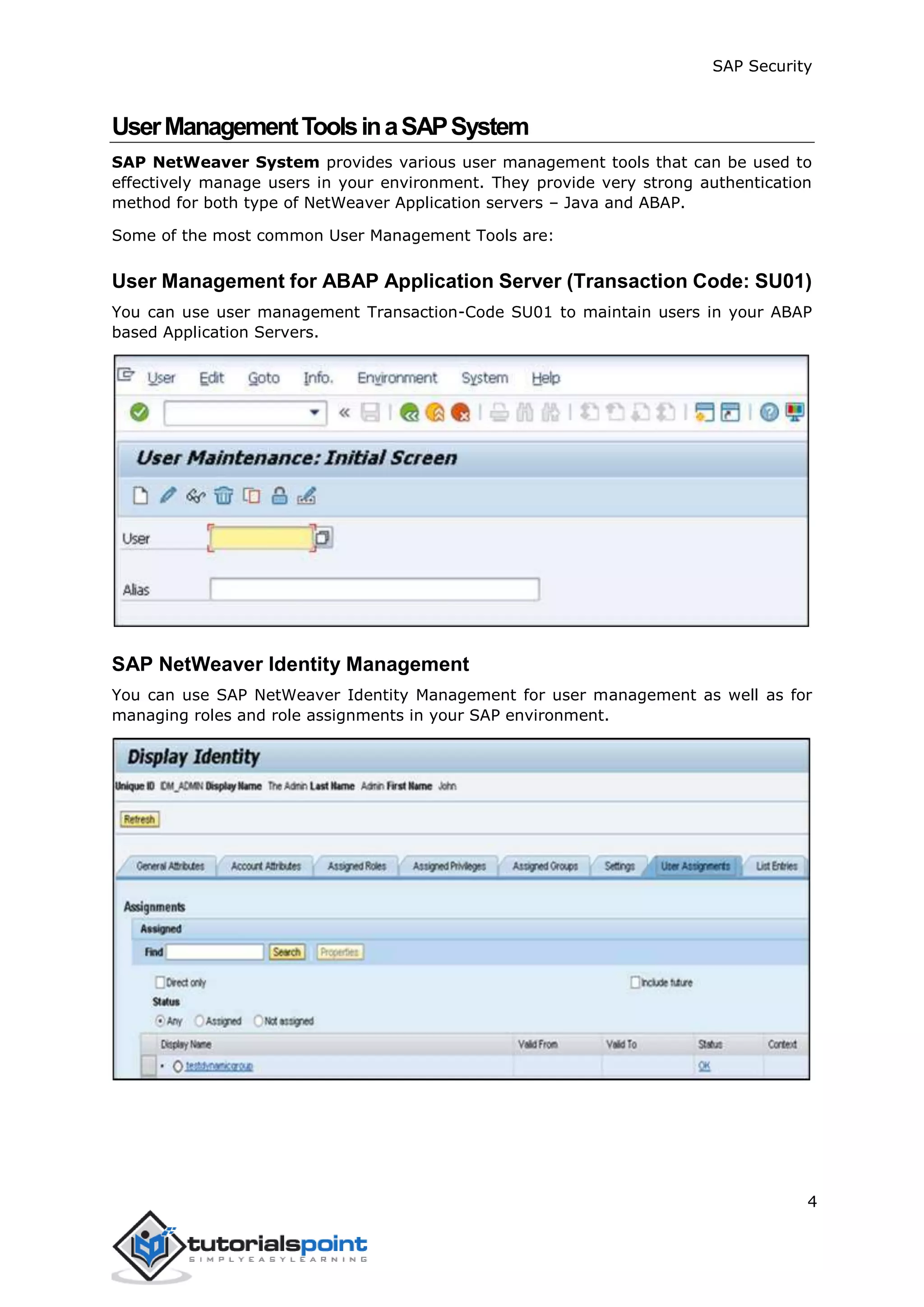 SAP Security
4
UserManagementToolsinaSAPSystem
SAP NetWeaver System provides various user management tools that can be used to
effectively manage users in your environment. They provide very strong authentication
method for both type of NetWeaver Application servers – Java and ABAP.
Some of the most common User Management Tools are:
User Management for ABAP Application Server (Transaction Code: SU01)
You can use user management Transaction-Code SU01 to maintain users in your ABAP
based Application Servers.
SAP NetWeaver Identity Management
You can use SAP NetWeaver Identity Management for user management as well as for
managing roles and role assignments in your SAP environment.
 