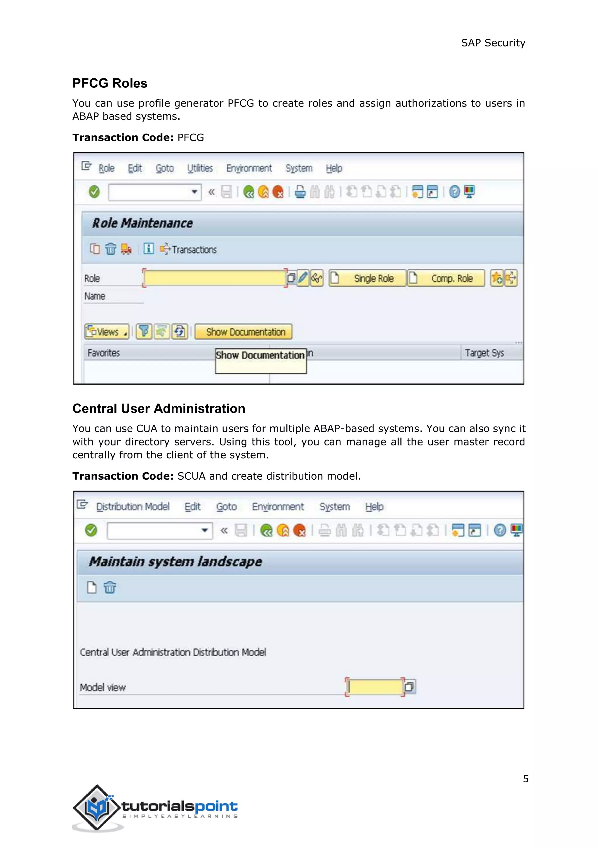 SAP Security
5
PFCG Roles
You can use profile generator PFCG to create roles and assign authorizations to users in
ABAP based systems.
Transaction Code: PFCG
Central User Administration
You can use CUA to maintain users for multiple ABAP-based systems. You can also sync it
with your directory servers. Using this tool, you can manage all the user master record
centrally from the client of the system.
Transaction Code: SCUA and create distribution model.
 