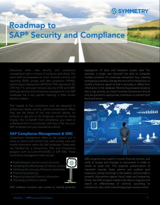 1Roadmap | SAP®
Security and Compliance
Roadmap to
SAP®
Security and Compliance
Executives often view security and compliance
management with a mixture of confusion and dread. The
word itself encompasses so much: ﬁnancial controls and
reporting (SOX), privacy and data protection (HIPAA),
technological deployment (HITECH), FDA regulations (21
CFR Part 11), and even national security (ITAR and EAR).
Although security and compliance management in an SAP
landscape has a very speciﬁc meaning, it often eludes
decision makers.
The tragedy is that compliance rules are designed to
protect your assets, security, clients and reputation. When
they use the threat of civil and criminal liability, it’s
primarily to get you to do things you should be doing
anyway. But to beneﬁt from compliance, you need to
understand how it’s structured, and how it ﬁts into your
SAP landscape and your business as a whole.
SAP Compliance Management & GRC
Compliance management refers to the controls put in
place to restrict and monitor how users access, view and
modify information within the SAP landscape. These tasks
are handled by a Governance, Risk and Compliance
program, such as ControlPanelGRC, or SAP GRC. These
compliance management tasks include:
• Establishing an internal control structure
• Validating the effectiveness of internal controls
• Certifying the accuracy of financial statements
• Preventing tampering
• Reporting detailed financial information
• Disclosing confilicts of interest
GRC software monitors user access to identify potential
segregation of duty and excessive access risks. For
example, a single user shouldn’t be able to complete
multiple portions of a business transaction (e.g. creating
and paying a vendor), change the record of a transaction, or
modify a ﬁnancial report so that it excludes or differs from
information in the database. Monitoring excessive access is
also a top priority; as critical business transactions should
only be granted to appropriate individuals to prevent both
fraud and errors.
GRC programs also need to monitor ﬁnancial controls, and
verify all access and changes to documents in order to
create an audit trail. This supports authentication of
important records; helps admins and auditors spot
suspicious activity and bugs in the system; and provides a
powerful disincentive against fraud, leaks and tampering.
Finally, the GRC program needs to be able to organize and
report on effectiveness of controls, according to
compliance rules, while maintaining proper access control.
 