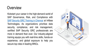 Overview
Kickstart your career in the high-demand world of
SAP Governance, Risk, and Compliance with
SAP Security GRC Training in Chennai at Infibee
Technologies. As organizations prioritize data
security, compliance, and risk management,
certified SAP Security GRC professionals are
more in demand than ever. Our industry-aligned
training equips you with real-time skills, hands-on
experience, and global exposure to help you
secure top roles in leading MNCs.
 