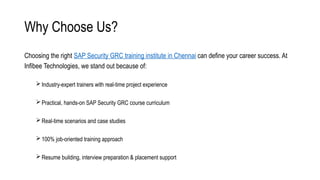 Why Choose Us?
Choosing the right SAP Security GRC training institute in Chennai can define your career success. At
Infibee Technologies, we stand out because of:
Industry-expert trainers with real-time project experience
Practical, hands-on SAP Security GRC course curriculum
Real-time scenarios and case studies
100% job-oriented training approach
Resume building, interview preparation & placement support
 
