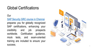 Global Certifications
Our
SAP Security GRC course in Chennai
prepares you for globally recognized
SAP certifications, enhancing your
credibility and job prospects
worldwide. Certification guidance,
mock tests, and exam-oriented
training are included to ensure your
success.
 