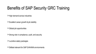 Benefits of SAP Security GRC Training
High demand across industries
Excellent career growth & job stability
Global job opportunities
Strong role in compliance, audit, and security
Lucrative salary packages
Skillset relevant for SAP S/4HANA environments
 