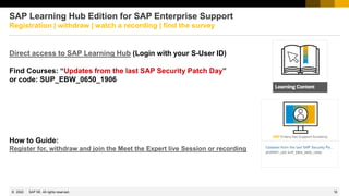 18
© 2022 SAP SE. All rights reserved.
SAP Learning Hub Edition for SAP Enterprise Support
Registration | withdraw | watch a recording | find the survey
Direct access to SAP Learning Hub (Login with your S-User ID)
Find Courses: “Updates from the last SAP Security Patch Day”
or code: SUP_EBW_0650_1906
How to Guide:
Register for, withdraw and join the Meet the Expert live Session or recording
 