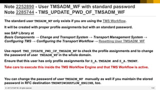 1141
© 2022 SAP SE. All rights reserved.
Note 2252890 - User TMSADM_WF with standard password
Note 2285744 - TMS_UPDATE_PWD_OF_TMSADM_WF
The standard user TMSADM_WF only exists if you are using the TMS Workflow.
It will be created with proper profile assignments but with an standard password.
see SAP Library at
Basis Components → Change and Transport System → Transport Management System →
Configuring TMS → Configuring the Transport Workflow → Resetting User TMSADM_WF
Use report TMS_UPDATE_PWD_OF_TMSADM_WF to check the profile assignments and to change
the password of user TMSADM_WF in the whole domain.
Ensure that this user has only profile assignments for S_A.TMSADM and S_A.TMSWF.
Take care to execute this inside the TMS Workflow Engine and that TMS Workflow is active.
You can change the password of user TMSADM_WF manually as well if you maintain the stored
password in RFC destination TMSWF@WORKFLOW_ENGINE, too.
2017-07
 