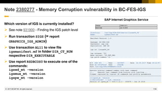 1150
© 2022 SAP SE. All rights reserved.
Note 2380277 - Memory Corruption vulnerability in BC-FES-IGS
Which version of IGS is currently installed?
➢ See note 931900 - Finding the IGS patch level
➢ Run transaction SIGS (= report
GRAPHICS_IGS_ADMIN)
➢ Use transaction AL11 to view file
igsmanifest.mf in folder DIR_CT_RUN
respective DIR_EXECUTABLE
➢ Use report RSDBCOS0 to execute one of the
commands:
igswd_mt -version
igsmux_mt -version
igspw_mt -version
2017-06
 