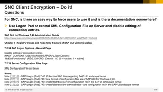 1170
© 2022 SAP SE. All rights reserved.
SNC Client Encryption – Do it!
Questions
For SNC, is there an easy way to force users to use it and is there documentation somewhere?
➢ Use Logon Pad or central XML Configuration File on Server and disable editing of
connection entries.
SAP GUI for Windows 7.40 Administration Guide
https://www.sap.com/documents/2014/10/5c33d352-5a7c-0010-82c7-eda71af511fa.html
Chapter 7 Registry Values and Read-Only Feature of SAP GUI Options Dialog
7.2.34 SAP Logon Options - General Page
Disable editing of connection entries
[HKEY_CURRENT_USERSoftwareSAPSAPLogonOptions]
“NoEditFunctionality” (REG_DWORD) [Default: ”0”] {0 = inactive; 1 = active}
7.2.36 Server Configuration Files Page
XML Configuration File on Server
Notes:
Note 2107181 - SAP Logon (Pad) 7.40: Collective SAP Note regarding SAP UI Landscape format
Note 2075150 - SAP Logon (Pad) 740: New format of configuration files as of SAP GUI for Windows 7.40
Note 2075073 - SAP Logon (Pad) 740: create/distribute server configuration file in the SAP UI landscape format
Note 2175351 - SAP Logon (Pad) 740: create/distribute the administrative core configuration file in the SAP UI landscape format
2017-05
 