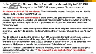 1195
© 2022 SAP SE. All rights reserved.
Note 2407616 - Remote Code Execution vulnerability in SAP GUI
Note 1768979 - Changes to the SAP GUI security rules file saprules.xml
All releases of the SAP GUI are affected. You can use this updated file saprules.xml for old
releases 7.20 or 7.30 of the SAP GUI, too.
You have to enable the Security Module of the SAP GUI to get any protection – this usually
requires that you have collected and optimized “Administrator” rules first, which prevent that
your users get annoyed by numerous popups (which simply would train them to click on
“Allow” always).
It is not sufficient for users to add private “User” rules which deny the execution of the registry
programs – you have to get rid of the false “Administrator” rules or change them into “Deny”
rules.
You do not need to update the complete SAP GUI installation. It would be sufficient to prepare
and distribute a new version of file saprules.xml either based on the version which is
available as an attachment of note 1768979 or which is part of the SAP GUI as of release 7.40
patchlevel 12. Ensure to include your existing own “Administrator” rules.
Caution: The false “Administrator” rules are removed, which means that users usually get a
popup asking for „Allow“ or „Deny“. You may want to use explicit „Deny“ rules instead.
2017-04
 