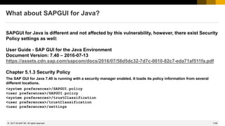 1199
© 2022 SAP SE. All rights reserved.
What about SAPGUI for Java?
SAPGUI for Java is different and not affected by this vulnerability, however, there exist Security
Policy settings as well:
User Guide - SAP GUI for the Java Environment
Document Version: 7.40 – 2016-07-13
https://assets.cdn.sap.com/sapcom/docs/2016/07/58d5dc32-7d7c-0010-82c7-eda71af511fa.pdf
Chapter 5.1.3 Security Policy
The SAP GUI for Java 7.40 is running with a security manager enabled. It loads its policy information from several
different locations.
<system preferences>/SAPGUI.policy
<user preferences>/SAPGUI.policy
<system preferences>/trustClassification
<user preferences>/trustClassification
<user preferences>/settings
2017-04
 
