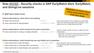 171
© 2022 SAP SE. All rights reserved.
Note 863362 - Security checks in SAP EarlyWatch Alert, EarlyWatch,
and GoingLive sessions
III. ABAP Stack related checks
Critical authorizations, which allow to do anything
❑ Super user accounts
❑ Users authorized to debug/replace
Critical authorizations, which should not be used in production
❑ Users authorized to change or display all tables
Critical authorizations, which should only see very limited use in production
❑ Users authorized to start all reports
❑ Users authorized to administer RFC connections
❑ Users authorized to reset/change user passwords
Since authorizations of this category are particularly
critical and should generally not be assigned, a “red”
rating occurs for a single determined user.
Critical if a large number of users in a client have the
authorization:
• More than 75 users of a client have the authorization
• More than 10% of the users (but at least 11) of a
client have the authorization
Same valuation rules as previous group
The highest possible rating of these authorization checks
is "yellow".
SAP_ALL
S_DEVELOP 02 DEBUG
S_TABU_DIS 02/03 *
S_USER_GRP 05 *
S_PROGRAM SUBMIT *
S_RFC_TT 02 *
2022-03
 