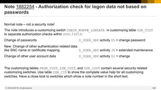 1390
© 2022 SAP SE. All rights reserved.
Note 1882254 - Authorization check for logon data not based on
passwords
Normal note – not a security note!
The note introduces a customizing switch CHECK_NONPW_LGNDATA in customizing table USR_CUST
to separate authorization checks within SU01 / SU10:
Change of passwords S_USER_GRP activity 05 = change password
New: Change of other authentication related data
like SNC name or certificate mapping S_USER_GRP activity 36 = extended maintenance
Change of other user account data S_USER_GRP activity 02 = change
The customizing tables PRGN_CUST, SSM_CUST, and USR_CUST contain several security related
customizing switches. Use table SSM_CID to show the complete value help for all customizing
switches. Have a close look to switches which show a note number in the short text.
2016-06
 
