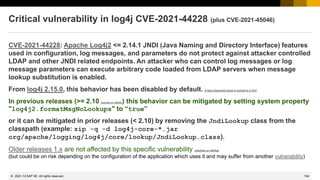 194
© 2022 SAP SE. All rights reserved.
Critical vulnerability in log4j CVE-2021-44228 (plus CVE-2021-45046)
CVE-2021-44228: Apache Log4j2 <= 2.14.1 JNDI (Java Naming and Directory Interface) features
used in configuration, log messages, and parameters do not protect against attacker controlled
LDAP and other JNDI related endpoints. An attacker who can control log messages or log
message parameters can execute arbitrary code loaded from LDAP servers when message
lookup substitution is enabled.
From log4j 2.15.0, this behavior has been disabled by default. A less important issue is solved in 2.16.0
In previous releases (>= 2.10 checked on GitHub) this behavior can be mitigated by setting system property
"log4j2.formatMsgNoLookups" to “true”
or it can be mitigated in prior releases (< 2.10) by removing the JndiLookup class from the
classpath (example: zip -q -d log4j-core-*.jar
org/apache/logging/log4j/core/lookup/JndiLookup.class).
Older releases 1.x are not affected by this specific vulnerability checked on GitHub
(but could be on risk depending on the configuration of the application which uses it and may suffer from another vulnerability)
2021-12
 