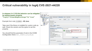 196
© 2022 SAP SE. All rights reserved.
Critical vulnerability in log4j CVE-2021-44228
In releases (>= 2.10) this behavior can be mitigated
by setting system property
"log4j2.formatMsgNoLookups" to “true”
Example from note 3129883 - AS Java
Take care if the library is installed for custom code as
well. Check the version and the option to set this
property.
You should find this parameter (if set) in the CCDB
Configuration Store SAP_J2EEClusterNode
2021-12
 