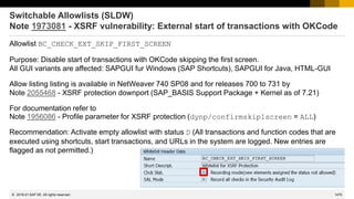 1470
© 2022 SAP SE. All rights reserved.
Switchable Allowlists (SLDW)
Note 1973081 - XSRF vulnerability: External start of transactions with OKCode
Allowlist BC_CHECK_EXT_SKIP_FIRST_SCREEN
Purpose: Disable start of transactions with OKCode skipping the first screen.
All GUI variants are affected: SAPGUI fur Windows (SAP Shortcuts), SAPGUI for Java, HTML-GUI
Allow listing listing is available in NetWeaver 740 SP08 and for releases 700 to 731 by
Note 2055468 - XSRF protection downport (SAP_BASIS Support Package + Kernel as of 7.21)
For documentation refer to
Note 1956086 - Profile parameter for XSRF protection (dynp/confirmskip1screen = ALL)
Recommendation: Activate empty allowlist with status D (All transactions and function codes that are
executed using shortcuts, start transactions, and URLs in the system are logged. New entries are
flagged as not permitted.)
2016-01
 