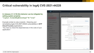 198
© 2022 SAP SE. All rights reserved.
Critical vulnerability in log4j CVE-2021-44228
In releases (>= 2.10) this behavior can be mitigated by
setting system property
"log4j2.formatMsgNoLookups" to “true”
Example similar to note 3130476 - Detecting and
remediating log4j CVE-2021-44228 vulnerabilities in BTP
Cloud Foundry applications
“You have to check the dependencies in the code of your
application.”
2021-12
 