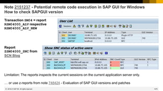 1475
© 2022 SAP SE. All rights reserved.
Note 2151237 - Potential remote code execution in SAP GUI for Windows
How to check SAPGUI version
Transaction SM04 = report
RSM04000_ALV respective
RSM04000_ALV_NEW
Report
ZSM04000_SNC from
SCN Blog
Limitation: The reports inspects the current sessions on the current application server only.
… or use z-reports from note 748424 - Evaluation of SAP GUI versions and patches
2016-01
 