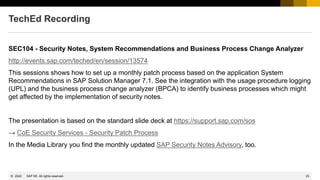 23
© 2022 SAP SE. All rights reserved.
TechEd Recording
SEC104 - Security Notes, System Recommendations and Business Process Change Analyzer
http://events.sap.com/teched/en/session/13574
This sessions shows how to set up a monthly patch process based on the application System
Recommendations in SAP Solution Manager 7.1. See the integration with the usage procedure logging
(UPL) and the business process change analyzer (BPCA) to identify business processes which might
get affected by the implementation of security notes.
The presentation is based on the standard slide deck at https://support.sap.com/sos
→ CoE Security Services - Security Patch Process
In the Media Library you find the monthly updated SAP Security Notes Advisory, too.
 