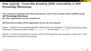 209
© 2022 SAP SE. All rights reserved.
Note 3102769 - Cross-Site Scripting (XSS) vulnerability in SAP
Knowledge Warehouse
This component displays only these documents, which were created and/or modified using
SAP Knowledge Warehouse.
No other applications use the component.
Workaround to switch off the application (if you are not using it):
Option 1: Disable the vulnerable application following the documentation in Config Tool Adding Filters.
Parameters 'Component Name Mask’ = tc~km_tc*, 'Vendor Mask’ = sap.com
Option 2: In case the requests are routed via SAP Web Dispatcher you may add a rewrite rule to SAP
Web Dispatcher to prevent from redirects.
2021-12
 