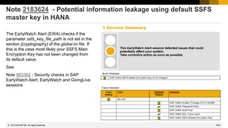 1542
© 2022 SAP SE. All rights reserved.
Note 2183624 - Potential information leakage using default SSFS
master key in HANA
The EarlyWatch Alert (EWA) checks if the
parameter ssfs_key_file_path is not set in the
section [cryptography] of the global.ini file. If
this is the case most likely your SSFS Main
Encryption Key has not been changed from
its default value.
See:
Note 863362 - Security checks in SAP
EarlyWatch Alert, EarlyWatch and GoingLive
sessions
2015-06
 