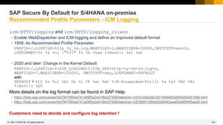 221
© 2022 SAP SE. All rights reserved.
icm/HTTP/logging and icm/HTTP/logging_client
 Enable WebDispatcher and ICM logging and define an improved default format
 1909: As Recommended Profile Parameter
PREFIX=/,LOGFILE=http_%y_%m.log,MAXFILES=2,MAXSIZEKB=50000,SWITCHTF=month,
LOGFORMAT=%t %a %u1 "%r" %s %b %Lms %{Host}i %w1 %w2
 2020 and later: Change in the Kernel Default
PREFIX=/,LOGFILE=$(DIR_LOGGING)$(DIR_SEP)http-%y-%m-%d.log%z,
MAXFILES=7,MAXSIZEKB=100000, SWITCHTF=day,LOGFORMAT=DEFAULT
with
DEFAULT = %t2 %s %u1 %b1 %b %L %P %w1 %w2 %{X-Forwarded-For}i1 %a %y1 %R2 %R1
%{Host}i %p0
More details on the log format can be found in SAP Help
 https://help.sap.com/viewer/bd78479f4da741a59f5e2a418bd37908/latest/en-US/d1ab8a5b7d3140fe803d004e9a5518db.html
 https://help.sap.com/viewer/bd78479f4da741a59f5e2a418bd37908/latest/en-US/58601269a62d4493aea63a9584f6ae26.html
Customers need to decide and configure log retention !
SAP Secure By Default for S/4HANA on-premise
Recommended Profile Parameters - ICM Logging
2021-12
 
