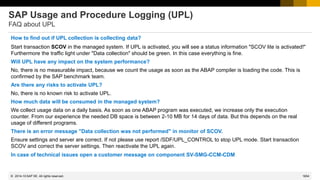 1654
© 2022 SAP SE. All rights reserved.
SAP Usage and Procedure Logging (UPL)
FAQ about UPL
How to find out if UPL collection is collecting data?
Start transaction SCOV in the managed system. If UPL is activated, you will see a status information "SCOV lite is activated!"
Furthermore the traffic light under "Data collection" should be green. In this case everything is fine.
Will UPL have any impact on the system performance?
No, there is no measurable impact, because we count the usage as soon as the ABAP compiler is loading the code. This is
confirmed by the SAP benchmark team.
Are there any risks to activate UPL?
No, there is no known risk to activate UPL.
How much data will be consumed in the managed system?
We collect usage data on a daily basis. As soon as one ABAP program was executed, we increase only the execution
counter. From our experience the needed DB space is between 2-10 MB for 14 days of data. But this depends on the real
usage of different programs.
There is an error message "Data collection was not performed" in monitor of SCOV.
Ensure settings and server are correct. If not please use report /SDF/UPL_CONTROL to stop UPL mode. Start transaction
SCOV and correct the server settings. Then reactivate the UPL again.
In case of technical issues open a customer message on component SV-SMG-CCM-CDM
2014-10
 