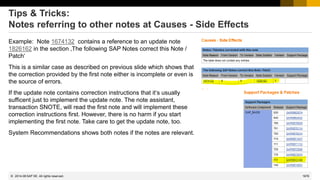 1676
© 2022 SAP SE. All rights reserved.
Tips & Tricks:
Notes referring to other notes at Causes - Side Effects
Example: Note 1674132 contains a reference to an update note
1826162 in the section ‚The following SAP Notes correct this Note /
Patch‘
This is a similar case as described on previous slide which shows that
the correction provided by the first note either is incomplete or even is
the source of errors.
If the update note contains correction instructions that it‘s usually
sufficent just to implement the update note. The note assistant,
transaction SNOTE, will read the first note and will implement these
correction instructions first. However, there is no harm if you start
implementing the first note. Take care to get the update note, too.
System Recommendations shows both notes if the notes are relevant.
2014-08
 